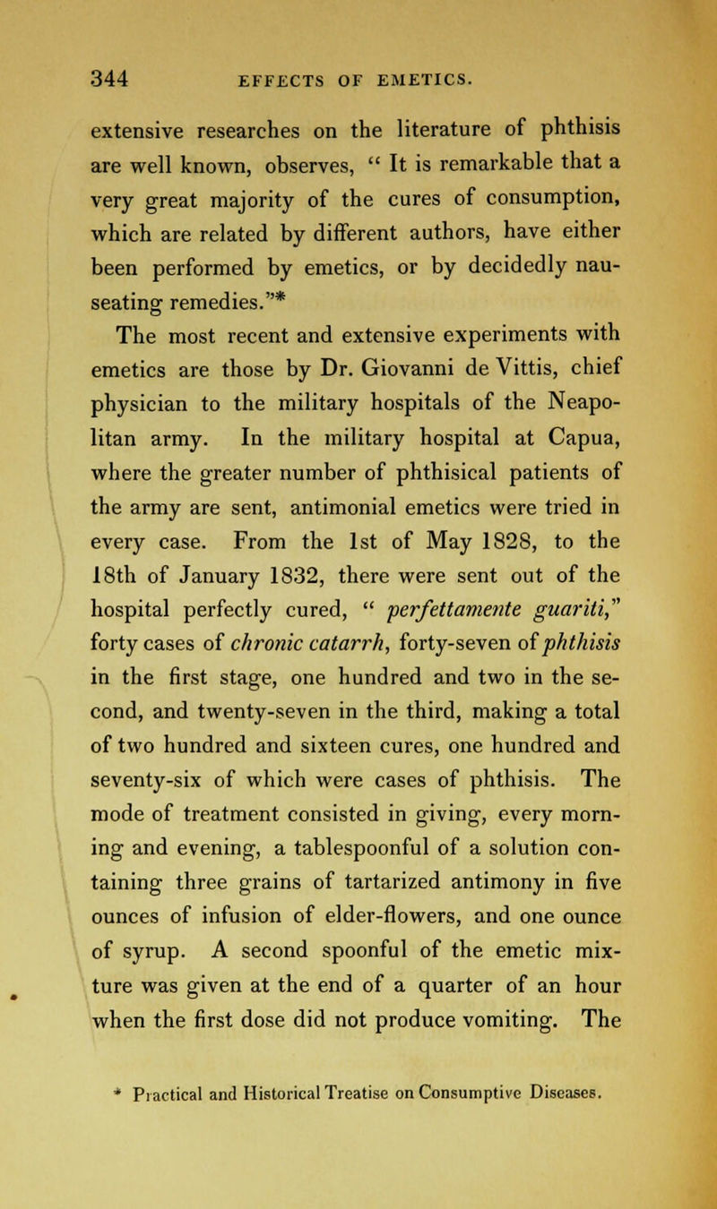 extensive researches on the literature of phthisis are well known, observes,  It is remarkable that a very great majority of the cures of consumption, which are related by different authors, have either been performed by emetics, or by decidedly nau- seating remedies.* The most recent and extensive experiments with emetics are those by Dr. Giovanni de Vittis, chief physician to the military hospitals of the Neapo- litan army. In the military hospital at Capua, where the greater number of phthisical patients of the army are sent, antimonial emetics were tried in every case. From the 1st of May 1828, to the 18th of January 1832, there were sent out of the hospital perfectly cured,  perfettamente guarili, forty cases of chronic catarrh, forty-seven of phthisis in the first stage, one hundred and two in the se- cond, and twenty-seven in the third, making a total of two hundred and sixteen cures, one hundred and seventy-six of which were cases of phthisis. The mode of treatment consisted in giving, every morn- ing and evening, a tablespoonful of a solution con- taining three grains of tartarized antimony in five ounces of infusion of elder-flowers, and one ounce of syrup. A second spoonful of the emetic mix- ture was given at the end of a quarter of an hour when the first dose did not produce vomiting. The * Practical and Historical Treatise on Consumptive Diseases.