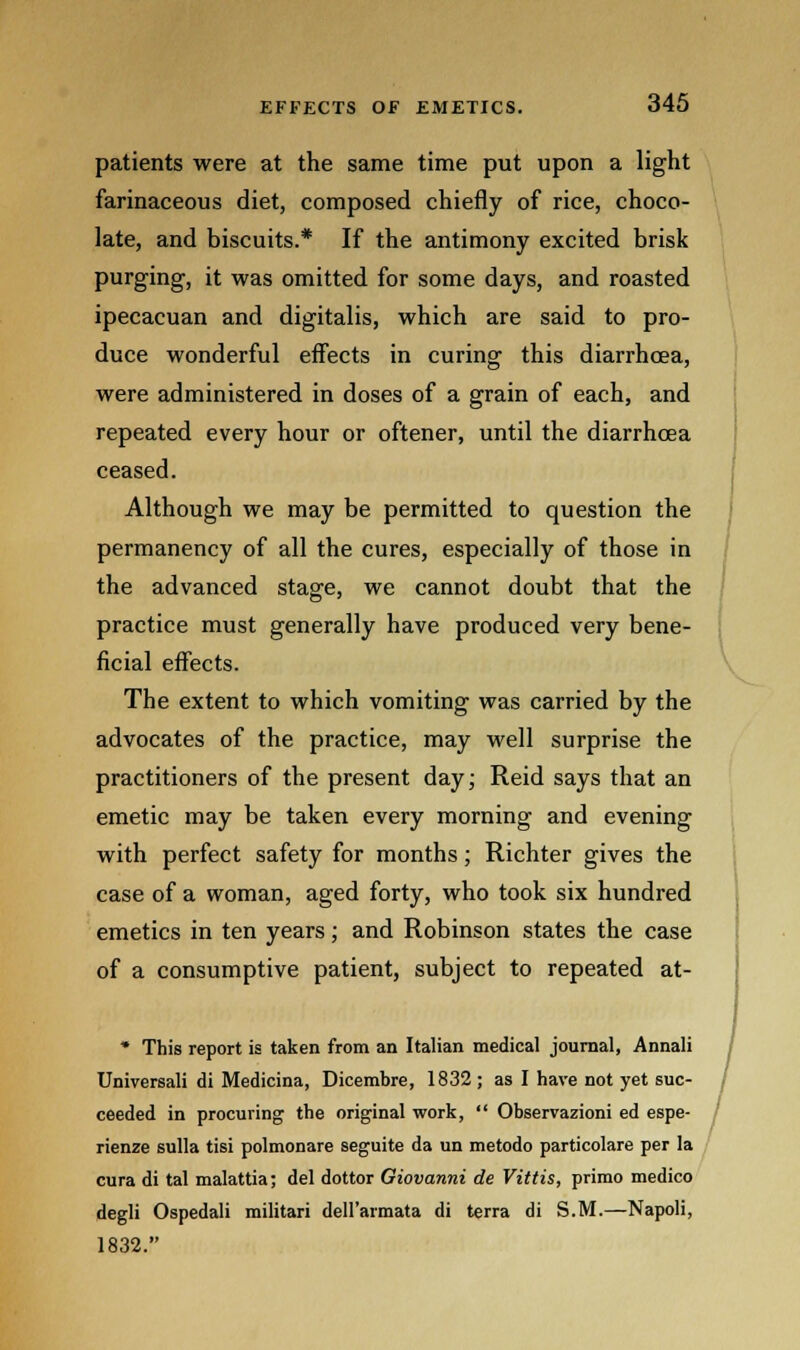 patients were at the same time put upon a light farinaceous diet, composed chiefly of rice, choco- late, and biscuits.* If the antimony excited brisk purging, it was omitted for some days, and roasted ipecacuan and digitalis, which are said to pro- duce wonderful effects in curing this diarrhoea, were administered in doses of a grain of each, and repeated every hour or oftener, until the diarrhoea ceased. Although we may be permitted to question the permanency of all the cures, especially of those in the advanced stage, we cannot doubt that the practice must generally have produced very bene- ficial effects. The extent to which vomiting was carried by the advocates of the practice, may well surprise the practitioners of the present day; Reid says that an emetic may be taken every morning and evening with perfect safety for months; Richter gives the case of a woman, aged forty, who took six hundred emetics in ten years; and Robinson states the case of a consumptive patient, subject to repeated at- * This report is taken from an Italian medical journal, Annali Universali di Medicina, Dicembre, 1832 ; as I have not yet suc- ceeded in procuring the original work, Observazioni ed espe- rienze sulla tisi polmonare seguite da un metodo particolare per la cura di tal malattia; del dottor Giovanni de Vittis, primo medico degli Ospedali militari dell'armata di terra di S.M.—Napoli, 1832.