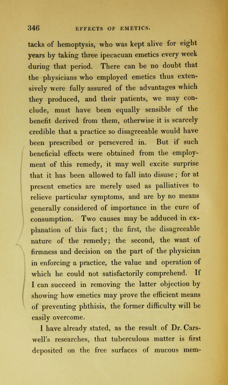 tacks of hemoptysis, who was kept alive for eight years by taking three ipecacuan emetics every week during that period. There can be no doubt that the physicians who employed emetics thus exten- sively were fully assured of the advantages which they produced, and their patients, we may con- clude, must have been equally sensible of the benefit derived from them, otherwise it is scarcely credible that a practice so disagreeable would have been prescribed or persevered in. But if such beneficial effects were obtained from the employ- ment of this remedy, it may well excite surprise that it has been allowed to fall into disuse; for at present emetics are merely used as palliatives to relieve particular symptoms, and are by no means generally considered of importance in the cure of consumption. Two causes may be adduced in ex- planation of this fact; the first, the disagreeable nature of the remedy; the second, the want of firmness and decision on the part of the physician in enforcing a practice, the value and operation of which he could not satisfactorily comprehend. If I can succeed in removing the latter objection by showing how emetics may prove the efficient means of preventing phthisis, the former difficulty will be easily overcome. I have already stated, as the result of Dr. Cars- well's researches, that tuberculous matter is first deposited on the free surfaces of mucous mem-