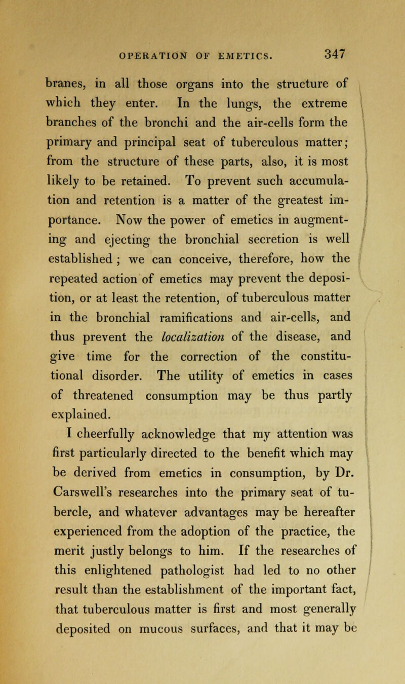 branes, in all those organs into the structure of which they enter. In the lungs, the extreme branches of the bronchi and the air-cells form the primary and principal seat of tuberculous matter; from the structure of these parts, also, it is most likely to be retained. To prevent such accumula- tion and retention is a matter of the greatest im- portance. Now the power of emetics in augment- ing and ejecting the bronchial secretion is well established ; we can conceive, therefore, how the repeated action of emetics may prevent the deposi- tion, or at least the retention, of tuberculous matter in the bronchial ramifications and air-cells, and thus prevent the localization of the disease, and give time for the correction of the constitu- tional disorder. The utility of emetics in cases of threatened consumption may be thus partly explained. I cheerfully acknowledge that my attention was first particularly directed to the benefit which may be derived from emetics in consumption, by Dr. Carswell's researches into the primary seat of tu- bercle, and whatever advantages may be hereafter experienced from the adoption of the practice, the merit justly belongs to him. If the researches of this enlightened pathologist had led to no other result than the establishment of the important fact, that tuberculous matter is first and most generally deposited on mucous surfaces, and that it may be