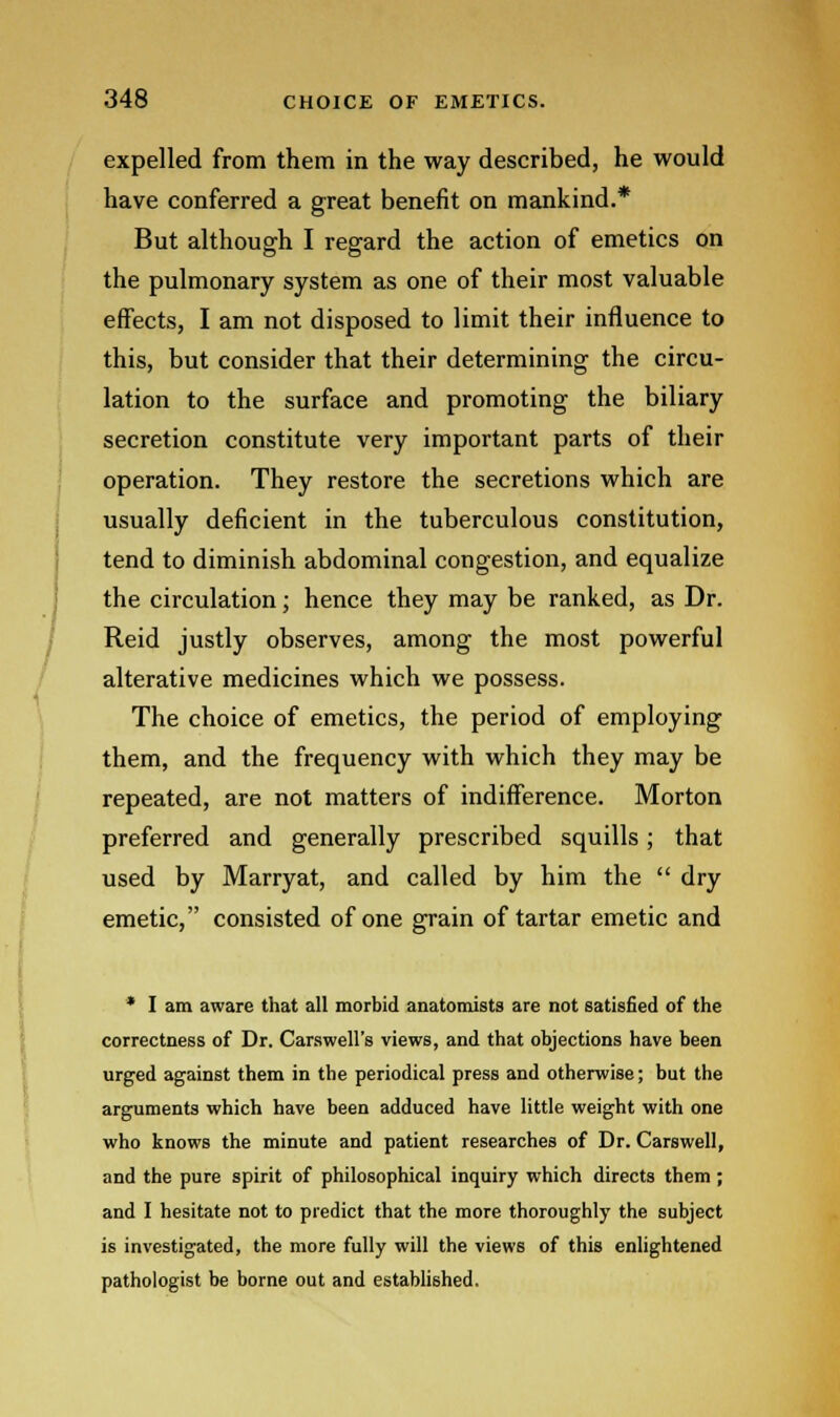 expelled from them in the way described, he would have conferred a great benefit on mankind.* But although I regard the action of emetics on the pulmonary system as one of their most valuable effects, I am not disposed to limit their influence to this, but consider that their determining the circu- lation to the surface and promoting the biliary secretion constitute very important parts of their operation. They restore the secretions which are usually deficient in the tuberculous constitution, tend to diminish abdominal congestion, and equalize the circulation; hence they may be ranked, as Dr. Reid justly observes, among the most powerful alterative medicines which we possess. The choice of emetics, the period of employing them, and the frequency with which they may be repeated, are not matters of indifference. Morton preferred and generally prescribed squills; that used by Marryat, and called by him the dry emetic, consisted of one grain of tartar emetic and * I am aware that all morbid anatomists are not satisfied of the correctness of Dr. Carswell's views, and that objections have been urged against them in the periodical press and otherwise; but the arguments which have been adduced have little weight with one who knows the minute and patient researches of Dr. Carswell, and the pure spirit of philosophical inquiry which directs them ; and I hesitate not to predict that the more thoroughly the subject is investigated, the more fully will the views of this enlightened pathologist be borne out and established.