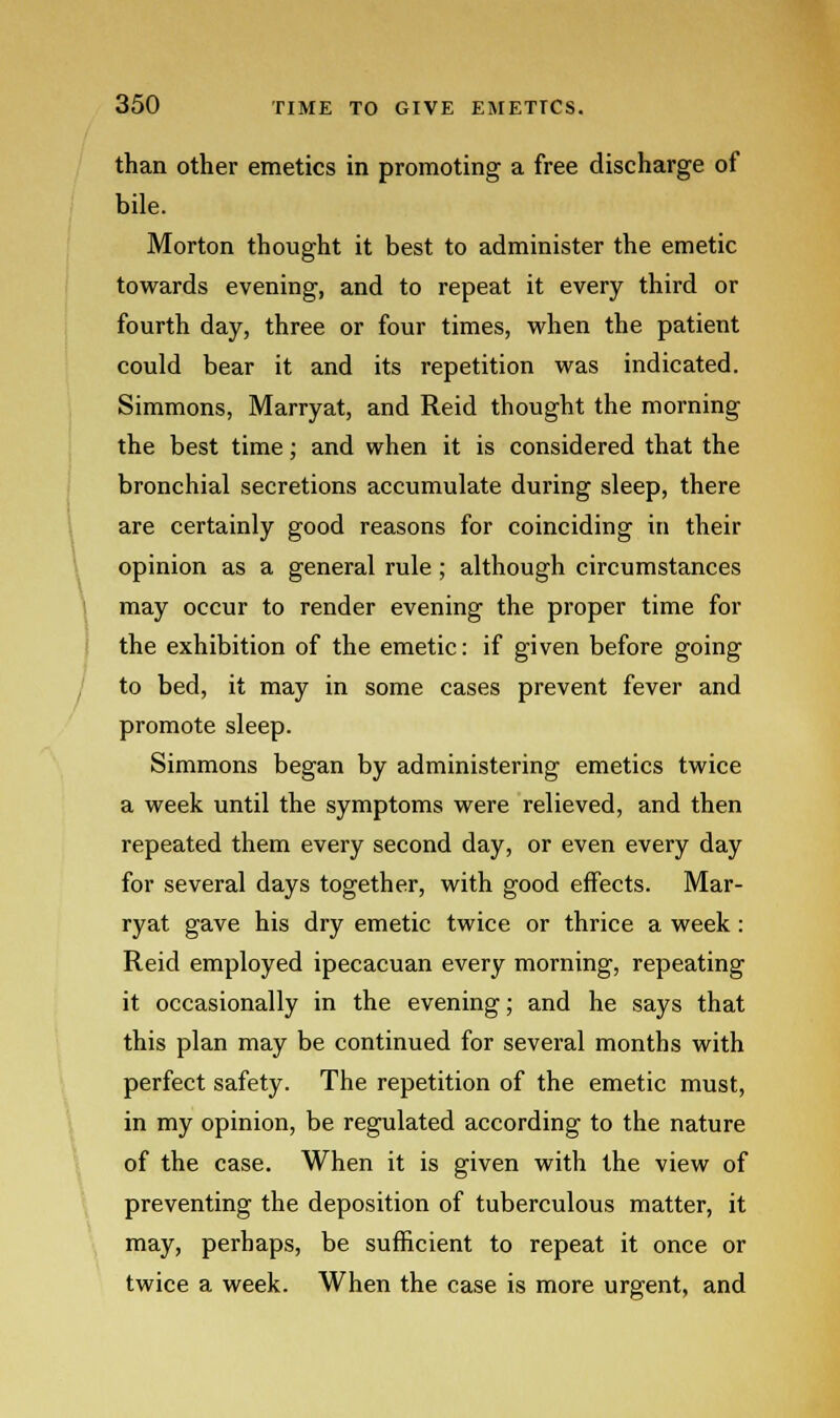 than other emetics in promoting a free discharge of bile. Morton thought it best to administer the emetic towards evening, and to repeat it every third or fourth day, three or four times, when the patient could bear it and its repetition was indicated. Simmons, Marryat, and Reid thought the morning the best time; and when it is considered that the bronchial secretions accumulate during sleep, there are certainly good reasons for coinciding in their opinion as a general rule ; although circumstances may occur to render evening the proper time for the exhibition of the emetic: if given before going to bed, it may in some cases prevent fever and promote sleep. Simmons began by administering emetics twice a week until the symptoms were relieved, and then repeated them every second day, or even every day for several days together, with good effects. Mar- ryat gave his dry emetic twice or thrice a week : Reid employed ipecacuan every morning, repeating it occasionally in the evening; and he says that this plan may be continued for several months with perfect safety. The repetition of the emetic must, in my opinion, be regulated according to the nature of the case. When it is given with the view of preventing the deposition of tuberculous matter, it may, perhaps, be sufficient to repeat it once or twice a week. When the case is more urgent, and