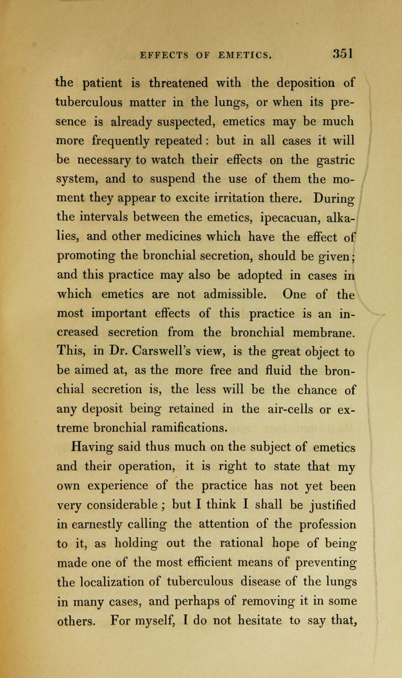the patient is threatened with the deposition of tuberculous matter in the lungs, or when its pre- sence is already suspected, emetics may be much more frequently repeated: but in all cases it will be necessary to watch their effects on the gastric system, and to suspend the use of them the mo- ment they appear to excite irritation there. During the intervals between the emetics, ipecacuan, alka- lies, and other medicines which have the effect of promoting the bronchial secretion, should be given; and this practice may also be adopted in cases in which emetics are not admissible. One of the most important effects of this practice is an in- creased secretion from the bronchial membrane. This, in Dr. Cars well's view, is the great object to be aimed at, as the more free and fluid the bron- chial secretion is, the less will be the chance of any deposit being retained in the air-cells or ex- treme bronchial ramifications. Having said thus much on the subject of emetics and their operation, it is right to state that my own experience of the practice has not yet been very considerable ; but I think I shall be justified in earnestly calling the attention of the profession to it, as holding out the rational hope of being made one of the most efficient means of preventing the localization of tuberculous disease of the lungs in many cases, and perhaps of removing it in some others. For myself, I do not hesitate to say that,