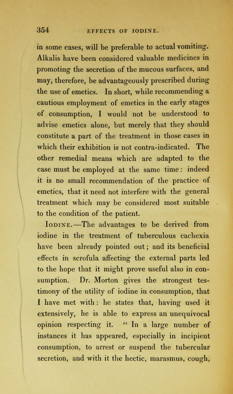 in some cases, will be preferable to actual vomiting. Alkalis have been considered valuable medicines in promoting the secretion of the mucous surfaces, and may, therefore, be advantageously prescribed during the use of emetics. In short, while recommending a cautious employment of emetics in the early stages of consumption, I would not be understood to advise emetics alone, but merely that they should constitute a part of the treatment in those cases in which their exhibition is not contra-indicated. The other remedial means which are adapted to the case must be employed at the same time: indeed it is no small recommendation of the practice of emetics, that it need not interfere with the general treatment which may be considered most suitable to the condition of the patient. Iodine.—The advantages to be derived from iodine in the treatment of tuberculous cachexia have been already pointed out; and its beneficial effects in scrofula affecting the external parts led to the hope that it might prove useful also in con- sumption. Dr. Morton gives the strongest tes- timony of the utility of iodine in consumption, that I have met with: he states that, having used it extensively, he is able to express an unequivocal opinion respecting it.  In a large number of instances it has appeared, especially in incipient consumption, to arrest or suspend the tubercular secretion, and with it the hectic, marasmus, cough,