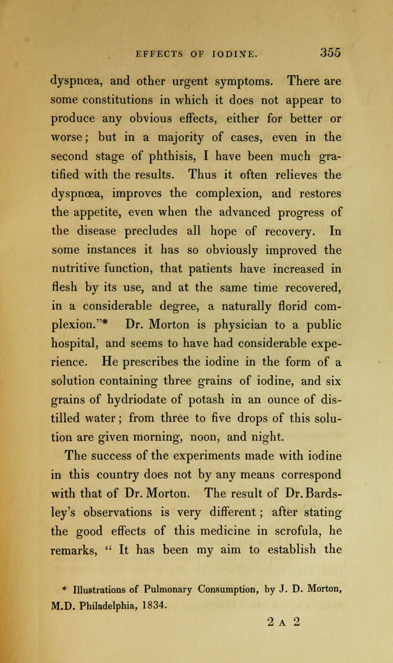 dyspnoea, and other urgent symptoms. There are some constitutions in which it does not appear to produce any obvious effects, either for better or worse; but in a majority of cases, even in the second stage of phthisis, I have been much gra- tified with the results. Thus it often relieves the dyspnoea, improves the complexion, and restores the appetite, even when the advanced progress of the disease precludes all hope of recovery. In some instances it has so obviously improved the nutritive function, that patients have increased in flesh by its use, and at the same time recovered, in a considerable degree, a naturally florid com- plexion.* Dr. Morton is physician to a public hospital, and seems to have had considerable expe- rience. He prescribes the iodine in the form of a solution containing three grains of iodine, and six grains of hydriodate of potash in an ounce of dis- tilled water; from three to five drops of this solu- tion are given morning, noon, and night. The success of the experiments made with iodine in this country does not by any means correspond with that of Dr. Morton. The result of Dr. Bards- ley's observations is very different; after stating the good effects of this medicine in scrofula, he remarks,  It has been my aim to establish the * Illustrations of Pulmonary Consumption, by J. D. Morton, M.D. Philadelphia, 1834. 2 A 2