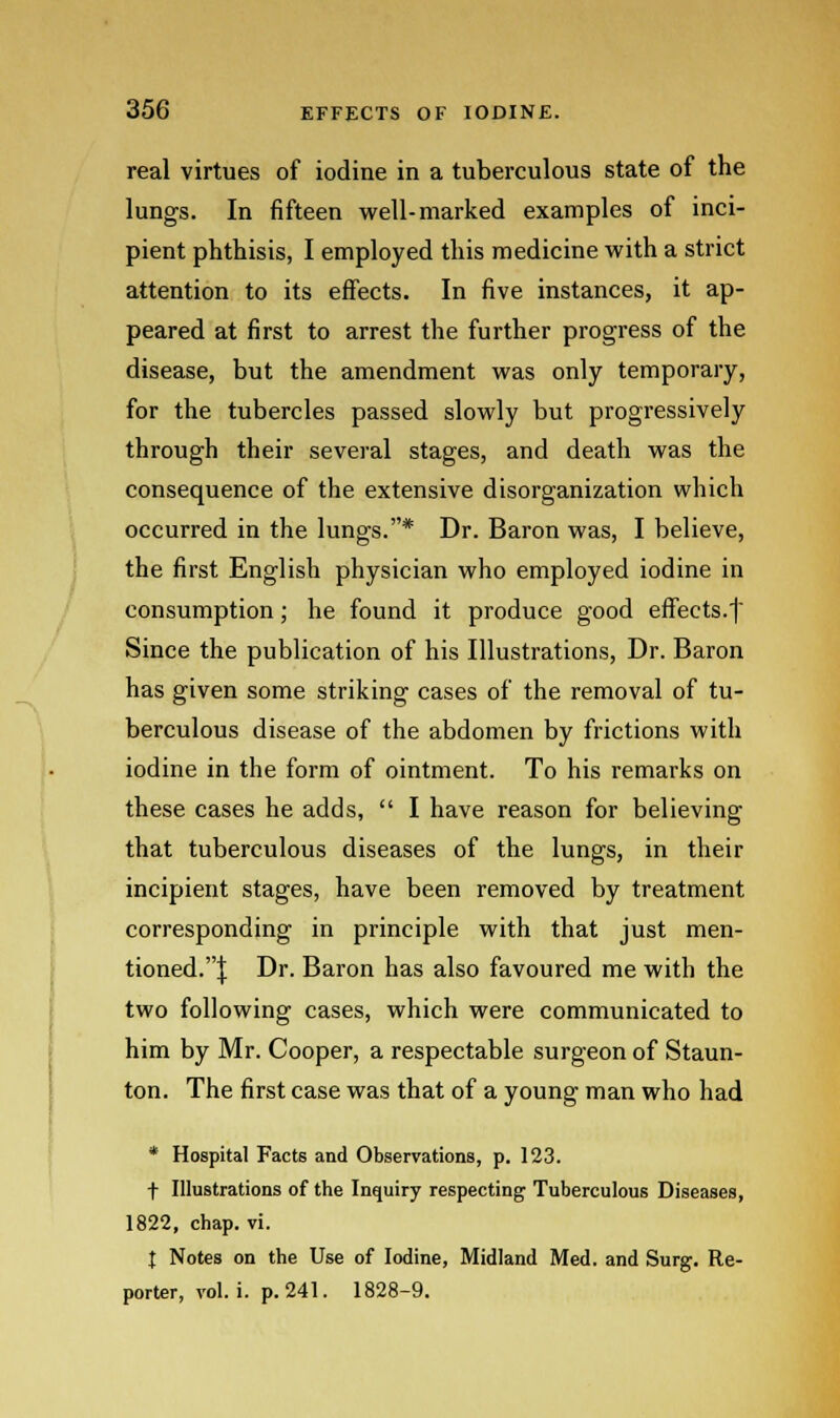 real virtues of iodine in a tuberculous state of the lungs. In fifteen well-marked examples of inci- pient phthisis, I employed this medicine with a strict attention to its effects. In five instances, it ap- peared at first to arrest the further progress of the disease, but the amendment was only temporary, for the tubercles passed slowly but progressively through their several stages, and death was the consequence of the extensive disorganization which occurred in the lungs.* Dr. Baron was, I believe, the first English physician who employed iodine in consumption; he found it produce good effects.f Since the publication of his Illustrations, Dr. Baron has given some striking cases of the removal of tu- berculous disease of the abdomen by frictions with iodine in the form of ointment. To his remarks on these cases he adds,  I have reason for believing that tuberculous diseases of the lungs, in their incipient stages, have been removed by treatment corresponding in principle with that just men- tioned.;}; Dr. Baron has also favoured me with the two following cases, which were communicated to him by Mr. Cooper, a respectable surgeon of Staun- ton. The first case was that of a young man who had * Hospital Facts and Observations, p. 123. t Illustrations of the Inquiry respecting Tuberculous Diseases, 1822, chap. vi. I Notes on the Use of Iodine, Midland Med. and Surg. Re- porter, vol. i. p. 241. 1828-9.