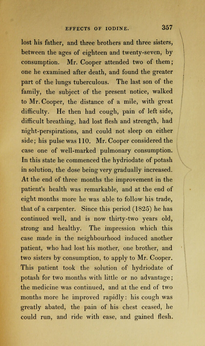 lost his father, and three brothers and three sisters, between the ages of eighteen and twenty-seven, by- consumption. Mr. Cooper attended two of them; one he examined after death, and found the greater part of the lungs tuberculous. The last son of the family, the subject of the present notice, walked to Mr. Cooper, the distance of a mile, with great difficulty. He then had cough, pain of left side, difficult breathing, had lost flesh and strength, had night-perspirations, and could not sleep on either side; his pulse was 110. Mr. Cooper considered the case one of well-marked pulmonary consumption. In this state he commenced the hydriodate of potash in solution, the dose being very gradually increased. At the end of three months the improvement in the patient's health was remarkable, and at the end of eight months more he was able to follow his trade, that of a carpenter. Since this period (1825) he has continued well, and is now thirty-two years old, strong and healthy. The impression which this case made in the neighbourhood induced another patient, who had lost his mother, one brother, and two sisters by consumption, to apply to Mr. Cooper. This patient took the solution of hydriodate of potash for two months with little or no advantage; the medicine was continued, and at the end of two months more he improved rapidly: his cough was greatly abated, the pain of his chest ceased, he could run, and ride with ease, and gained flesh.