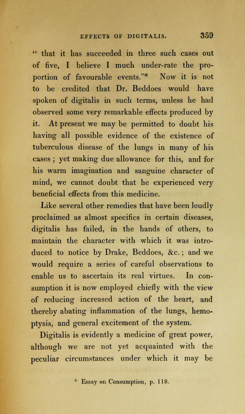  that it has succeeded in three such cases out of five, I believe I much under-rate the pro- portion of favourable events.* Now it is not to be credited that Dr. Beddoes would have spoken of digitalis in such terms, unless he had observed some very remarkable effects produced by it. At present we may be permitted to doubt his having all possible evidence of the existence of tuberculous disease of the lungs in many of his cases ; yet making due allowance for this, and for his warm imagination and sanguine character of mind, we cannot doubt that he experienced very beneficial effects from this medicine. Like several other remedies that have been loudly proclaimed as almost specifics in certain diseases, digitalis has failed, in the hands of others, to maintain the character with which it was intro- duced to notice by Drake, Beddoes, &c.; and we would require a series of careful observations to enable us to ascertain its real virtues. In con- sumption it is now employed chiefly with the view of reducing increased action of the heart, and thereby abating inflammation of the lungs, hemo- ptysis, and general excitement of the system. Digitalis is evidently a medicine of great power, although we are not yet acquainted with the peculiar circumstances under which it may be * Essay en Consumption, p. 118.