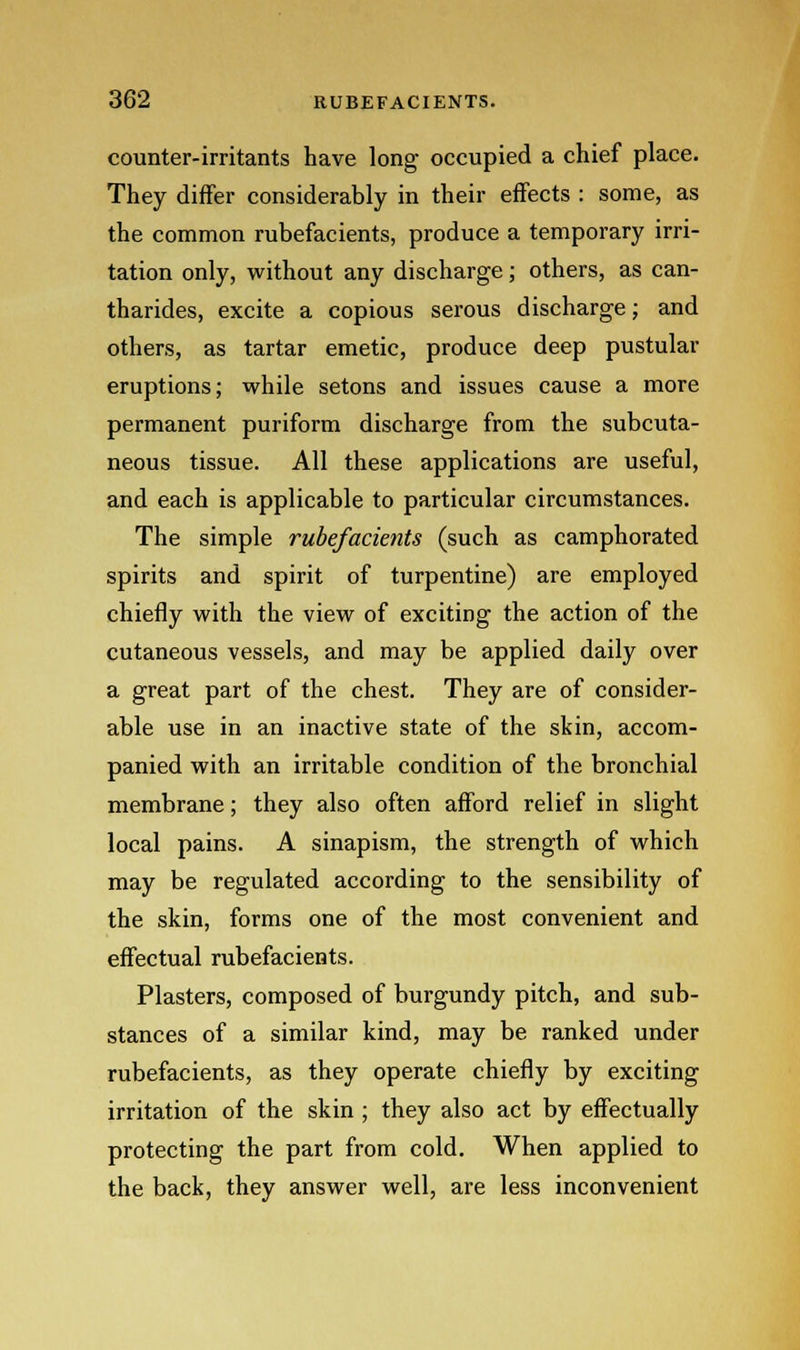 counter-irritants have long occupied a chief place. They differ considerably in their effects : some, as the common rubefacients, produce a temporary irri- tation only, without any discharge; others, as can- tharides, excite a copious serous discharge; and others, as tartar emetic, produce deep pustular eruptions; while setons and issues cause a more permanent puriform discharge from the subcuta- neous tissue. All these applications are useful, and each is applicable to particular circumstances. The simple rubefacients (such as camphorated spirits and spirit of turpentine) are employed chiefly with the view of exciting the action of the cutaneous vessels, and may be applied daily over a great part of the chest. They are of consider- able use in an inactive state of the skin, accom- panied with an irritable condition of the bronchial membrane; they also often afford relief in slight local pains. A sinapism, the strength of which may be regulated according to the sensibility of the skin, forms one of the most convenient and effectual rubefacients. Plasters, composed of burgundy pitch, and sub- stances of a similar kind, may be ranked under rubefacients, as they operate chiefly by exciting irritation of the skin ; they also act by effectually protecting the part from cold. When applied to the back, they answer well, are less inconvenient