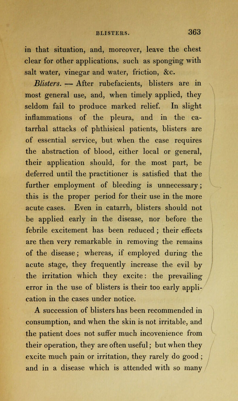 in that situation, and, moreover, leave the chest clear for other applications, such as sponging with salt water, vinegar and water, friction, &c. Blisters. — After rubefacients, blisters are in most general use, and, when timely applied, they seldom fail to produce marked relief. In slight inflammations of the pleura, and in the ca- tarrhal attacks of phthisical patients, blisters are of essential service, but when the case requires the abstraction of blood, either local or general, their application should, for the most part, be deferred until the practitioner is satisfied that the further employment of bleeding is unnecessary; this is the proper period for their use in the more acute cases. Even in catarrh, blisters should not be applied early in the disease, nor before the febrile excitement has been reduced; their effects are then very remarkable in removing the remains of the disease; whereas, if employed during the acute stage, they frequently increase the evil by the irritation which they excite: the prevailing error in the use of blisters is their too early appli- cation in the cases under notice. A succession of blisters has been recommended in consumption, and when the skin is not irritable, and the patient does not suffer much incovenience from their operation, they are often useful; but when they excite much pain or irritation, they rarely do good ; and in a disease which is attended with so many