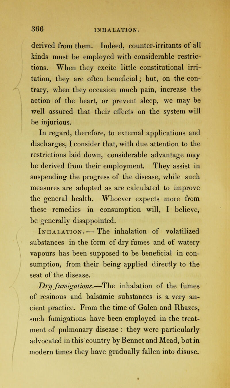 derived from them. Indeed, counter-irritants of all kinds must be employed with considerable restric- tions. When they excite little constitutional irri- tation, they are often beneficial; but, on the con- trary, when they occasion much pain, increase the action of the heart, or prevent sleep, we may be well assured that their effects on the system will be injurious. In regard, therefore, to external applications and discharges, I consider that, with due attention to the restrictions laid down, considerable advantage may be derived from their employment. They assist in suspending the progress of the disease, while such measures are adopted as are calculated to improve the general health. Whoever expects more from these remedies in consumption will, I believe, be generally disappointed. Inhalation. — The inhalation of volatilized substances in the form of dry fumes and of watery vapours has been supposed to be beneficial in con- sumption, from their being applied directly to the seat of the disease. Dry fumigations.—The inhalation of the fumes of resinous and balsamic substances is a very an- cient practice. From the time of Galen and Rhazes, such fumigations have been employed in the treat- ment of pulmonary disease : they were particularly advocated in this country by Bennet and Mead, but in modern times they have gradually fallen into disuse.