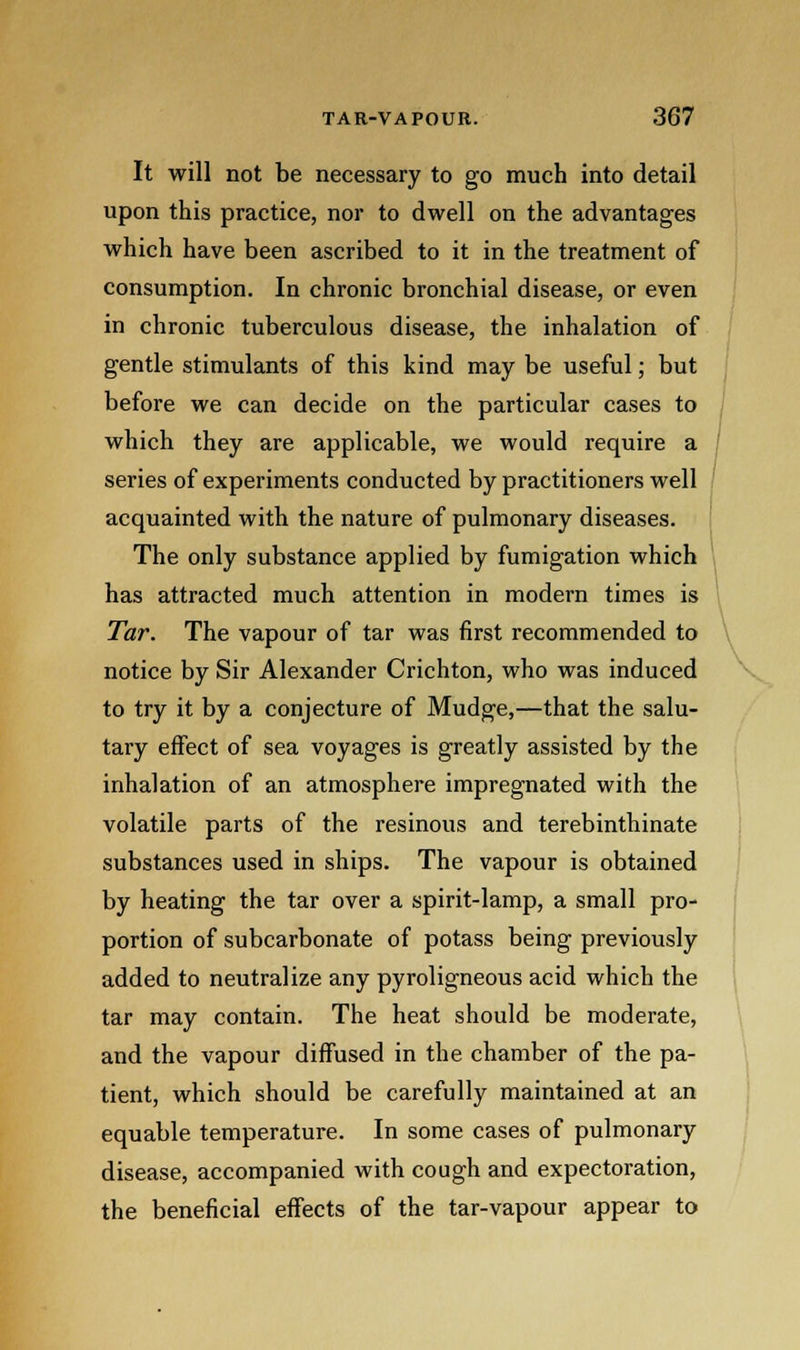 It will not be necessary to go much into detail upon this practice, nor to dwell on the advantages which have been ascribed to it in the treatment of consumption. In chronic bronchial disease, or even in chronic tuberculous disease, the inhalation of gentle stimulants of this kind may be useful; but before we can decide on the particular cases to which they are applicable, we would require a series of experiments conducted by practitioners well acquainted with the nature of pulmonary diseases. The only substance applied by fumigation which has attracted much attention in modern times is Tar. The vapour of tar was first recommended to notice by Sir Alexander Crichton, who was induced to try it by a conjecture of Mudge,—that the salu- tary effect of sea voyages is greatly assisted by the inhalation of an atmosphere impregnated with the volatile parts of the resinous and terebinthinate substances used in ships. The vapour is obtained by heating the tar over a spirit-lamp, a small pro- portion of subcarbonate of potass being previously added to neutralize any pyroligneous acid which the tar may contain. The heat should be moderate, and the vapour diffused in the chamber of the pa- tient, which should be carefully maintained at an equable temperature. In some cases of pulmonary disease, accompanied with cough and expectoration, the beneficial effects of the tar-vapour appear to