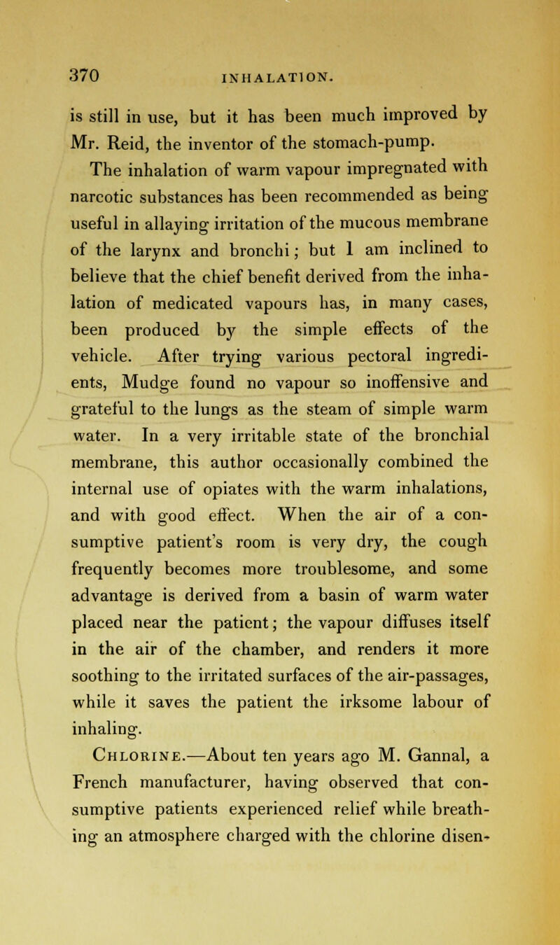is still in use, but it has been much improved by Mr. Reid, the inventor of the stomach-pump. The inhalation of warm vapour impregnated with narcotic substances has been recommended as being useful in allaying irritation of the mucous membrane of the larynx and bronchi; but 1 am inclined to believe that the chief benefit derived from the inha- lation of medicated vapours has, in many cases, been produced by the simple effects of the vehicle. After trying various pectoral ingredi- ents, Mudge found no vapour so inoffensive and grateful to the lungs as the steam of simple warm water. In a very irritable state of the bronchial membrane, this author occasionally combined the internal use of opiates with the warm inhalations, and with good effect. When the air of a con- sumptive patient's room is very dry, the cough frequently becomes more troublesome, and some advantage is derived from a basin of warm water placed near the patient; the vapour diffuses itself in the air of the chamber, and renders it more soothing to the irritated surfaces of the air-passages, while it saves the patient the irksome labour of inhaling. Chlorine.—About ten years ago M. Gannal, a French manufacturer, having observed that con- sumptive patients experienced relief while breath- ing an atmosphere charged with the chlorine disen-
