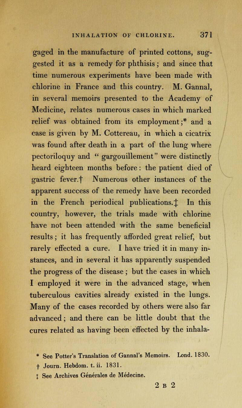 gaged in the manufacture of printed cottons, sug- gested it as a remedy for phthisis; and since that time numerous experiments have been made with chlorine in France and this country. M. Gannal, in several memoirs presented to the Academy of Medicine, relates numerous cases in which marked relief was obtained from its employment;* and a case is given by M. Cottereau, in which a cicatrix was found after death in a part of the lung where pectoriloquy and  gargouillement were distinctly heard eighteen months before: the patient died of gastric fever.f Numerous other instances of the apparent success of the remedy have been recorded in the French periodical publications. $ In this country, however, the trials made with chlorine have not been attended with the same beneficial results; it has frequently afforded great relief, but rarely effected a cure. I have tried it in many in- stances, and in several it has apparently suspended the progress of the disease; but the cases in which I employed it were in the advanced stage, when tuberculous cavities already existed in the lungs. Many of the cases recorded by others were also far advanced; and there can be little doubt that the cures related as having been effected by the inhala- * See Potter's Translation of Gannal's Memoirs. Lond. 1830. f Journ. Hebdom. t. ii. 1831. J See Archives Generates de Medecine. 2 b 2