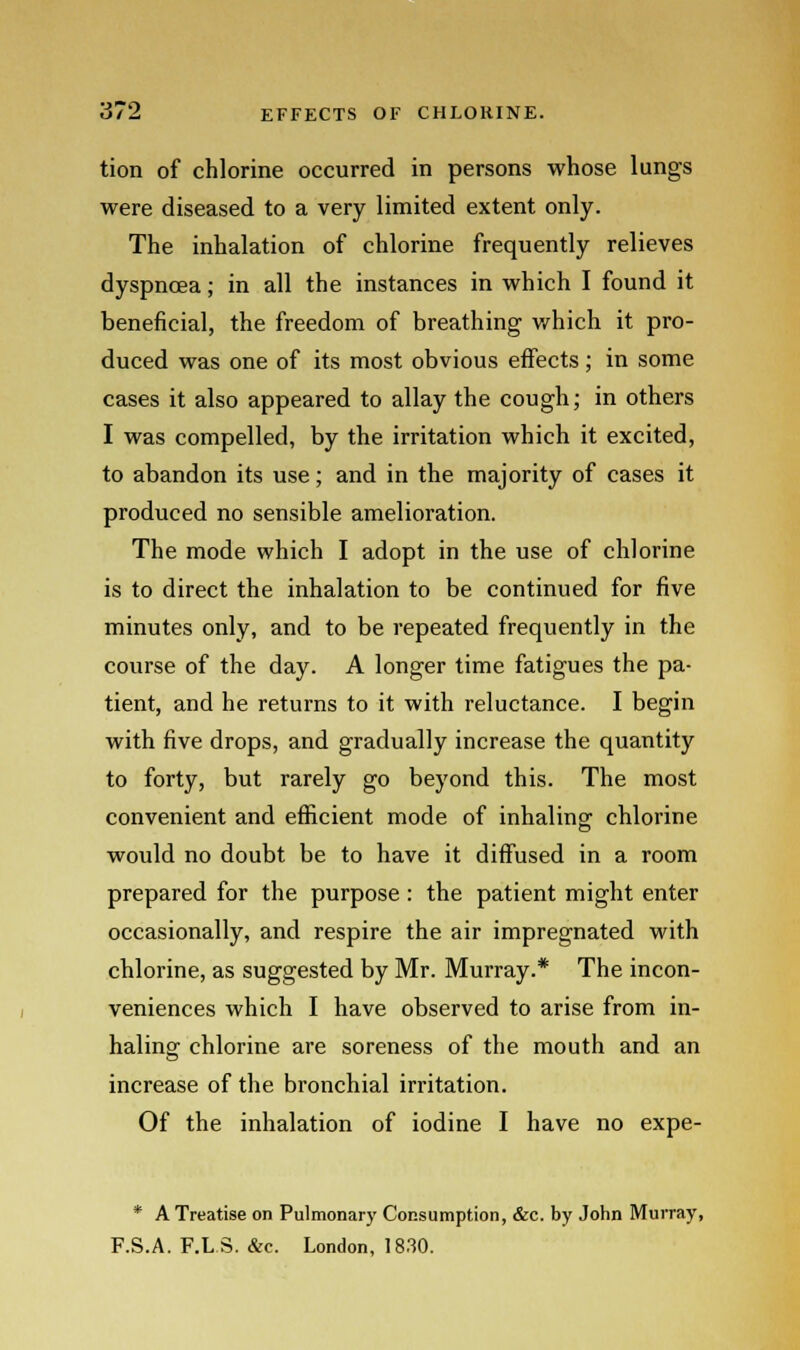 tion of chlorine occurred in persons whose lungs were diseased to a very limited extent only. The inhalation of chlorine frequently relieves dyspnoea; in all the instances in which I found it beneficial, the freedom of breathing which it pro- duced was one of its most obvious effects; in some cases it also appeared to allay the cough; in others I was compelled, by the irritation which it excited, to abandon its use; and in the majority of cases it produced no sensible amelioration. The mode which I adopt in the use of chlorine is to direct the inhalation to be continued for five minutes only, and to be repeated frequently in the course of the day. A longer time fatigues the pa- tient, and he returns to it with reluctance. I begin with five drops, and gradually increase the quantity to forty, but rarely go beyond this. The most convenient and efficient mode of inhaling chlorine would no doubt be to have it diffused in a room prepared for the purpose : the patient might enter occasionally, and respire the air impregnated with chlorine, as suggested by Mr. Murray.* The incon- veniences which I have observed to arise from in- haling chlorine are soreness of the mouth and an increase of the bronchial irritation. Of the inhalation of iodine I have no expe- * A Treatise on Pulmonary Consumption, &c. by John Murray, F.S.A. F.LS. &c. London, 1830.