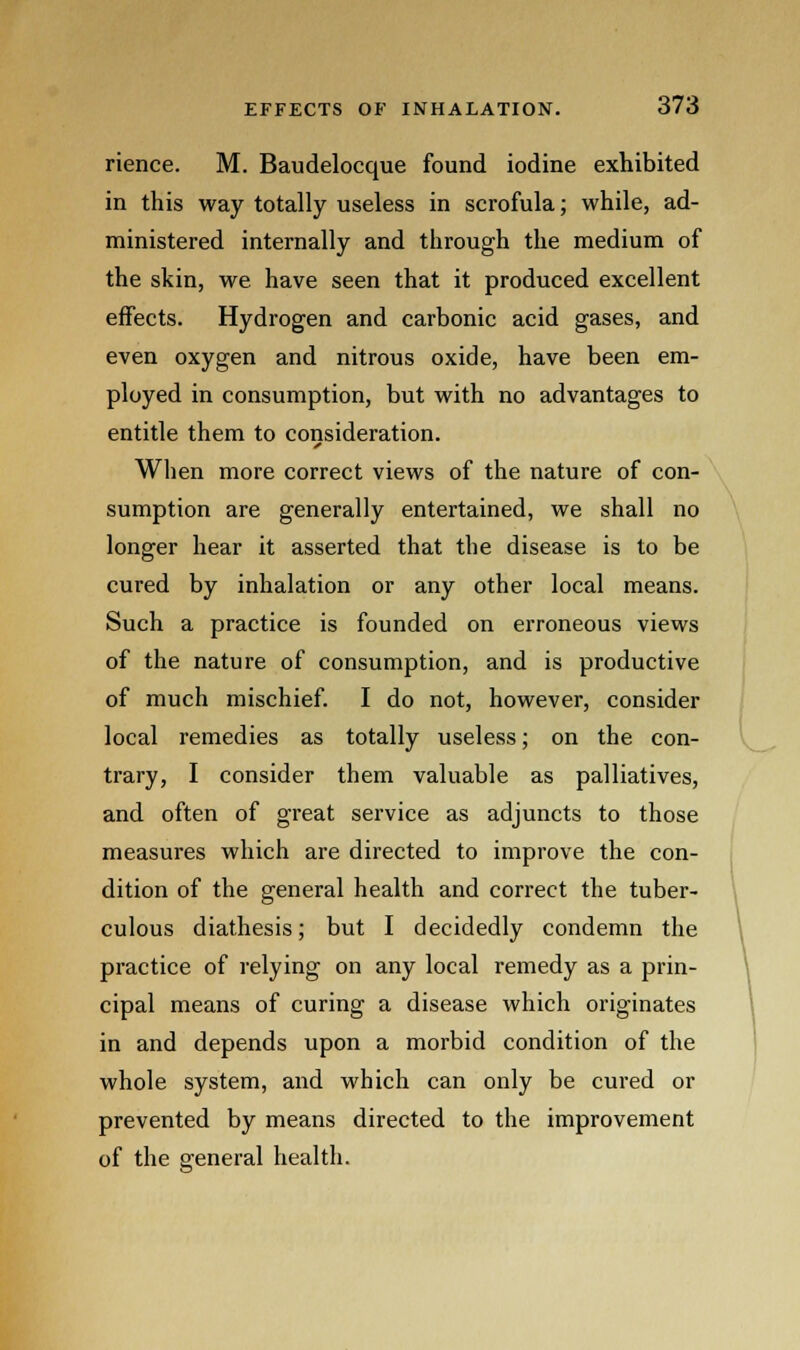 rience. M. Baudelocque found iodine exhibited in this way totally useless in scrofula; while, ad- ministered internally and through the medium of the skin, we have seen that it produced excellent effects. Hydrogen and carbonic acid gases, and even oxygen and nitrous oxide, have been em- ployed in consumption, but with no advantages to entitle them to consideration. When more correct views of the nature of con- sumption are generally entertained, we shall no longer hear it asserted that the disease is to be cured by inhalation or any other local means. Such a practice is founded on erroneous views of the nature of consumption, and is productive of much mischief. I do not, however, consider local remedies as totally useless; on the con- trary, I consider them valuable as palliatives, and often of great service as adjuncts to those measures which are directed to improve the con- dition of the general health and correct the tuber- culous diathesis; but I decidedly condemn the practice of relying on any local remedy as a prin- cipal means of curing a disease which originates in and depends upon a morbid condition of the whole system, and which can only be cured or prevented by means directed to the improvement of the general health.