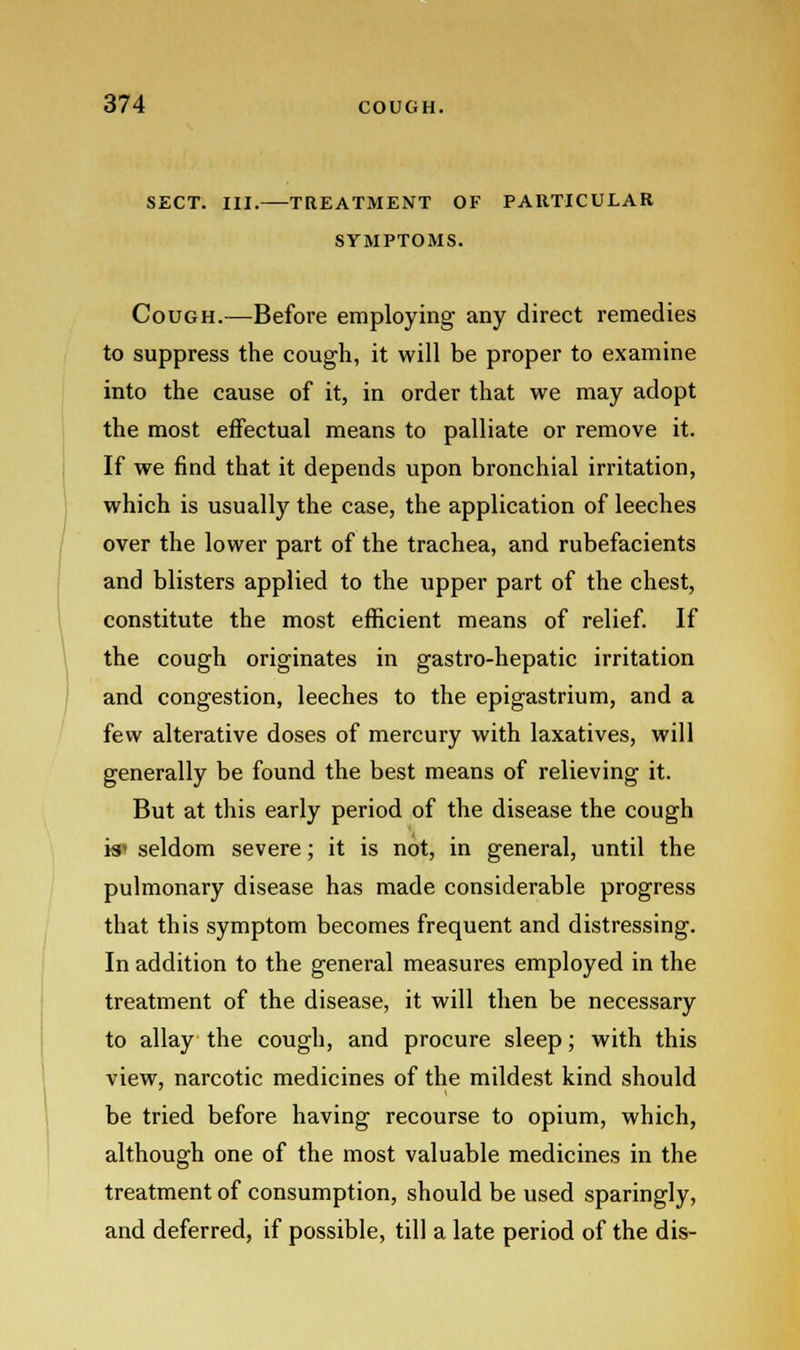 sect. iii.—treatment of particular symptoms. Cough.—Before employing any direct remedies to suppress the cough, it will be proper to examine into the cause of it, in order that we may adopt the most effectual means to palliate or remove it. If we find that it depends upon bronchial irritation, which is usually the case, the application of leeches over the lower part of the trachea, and rubefacients and blisters applied to the upper part of the chest, constitute the most efficient means of relief. If the cough originates in gastro-hepatic irritation and congestion, leeches to the epigastrium, and a few alterative doses of mercury with laxatives, will generally be found the best means of relieving it. But at this early period of the disease the cough is* seldom severe; it is not, in general, until the pulmonary disease has made considerable progress that this symptom becomes frequent and distressing. In addition to the general measures employed in the treatment of the disease, it will then be necessary to allay the cough, and procure sleep; with this view, narcotic medicines of the mildest kind should be tried before having recourse to opium, which, although one of the most valuable medicines in the treatment of consumption, should be used sparingly, and deferred, if possible, till a late period of the dis-