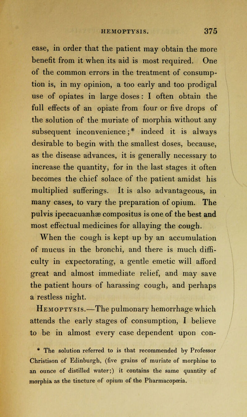 ease, in order that the patient may obtain the more benefit from it when its aid is most required. One of the common errors in the treatment of consump- tion is, in my opinion, a too early and too prodigal use of opiates in large doses: I often obtain the full effects of an opiate from four or five drops of the solution of the muriate of morphia without any subsequent inconvenience;* indeed it is always desirable to begin with the smallest doses, because, as the disease advances, it is generally necessary to increase the quantity, for in the last stages it often becomes the chief solace of the patient amidst his multiplied sufferings. It is also advantageous, in many cases, to vary the preparation of opium. The pulvis ipecacuanhae compositus is one of the best and most effectual medicines for allaying the cough. When the cough is kept up by an accumulation of mucus in the bronchi, and there is much diffi- culty in expectorating, a gentle emetic will afford great and almost immediate relief, and may save the patient hours of harassing cough, and perhaps a restless night. Hemoptysis.—The pulmonary hemorrhage which attends the early stages of consumption, I believe to be in almost every case dependent upon con- * The solution referred to is that recommended by Professor Christison of Edinburgh, (five grains of muriate of morphine to an ounce of distilled water;) it contains the same quantity of morphia as the tincture of opium of the Pharmacopoeia.