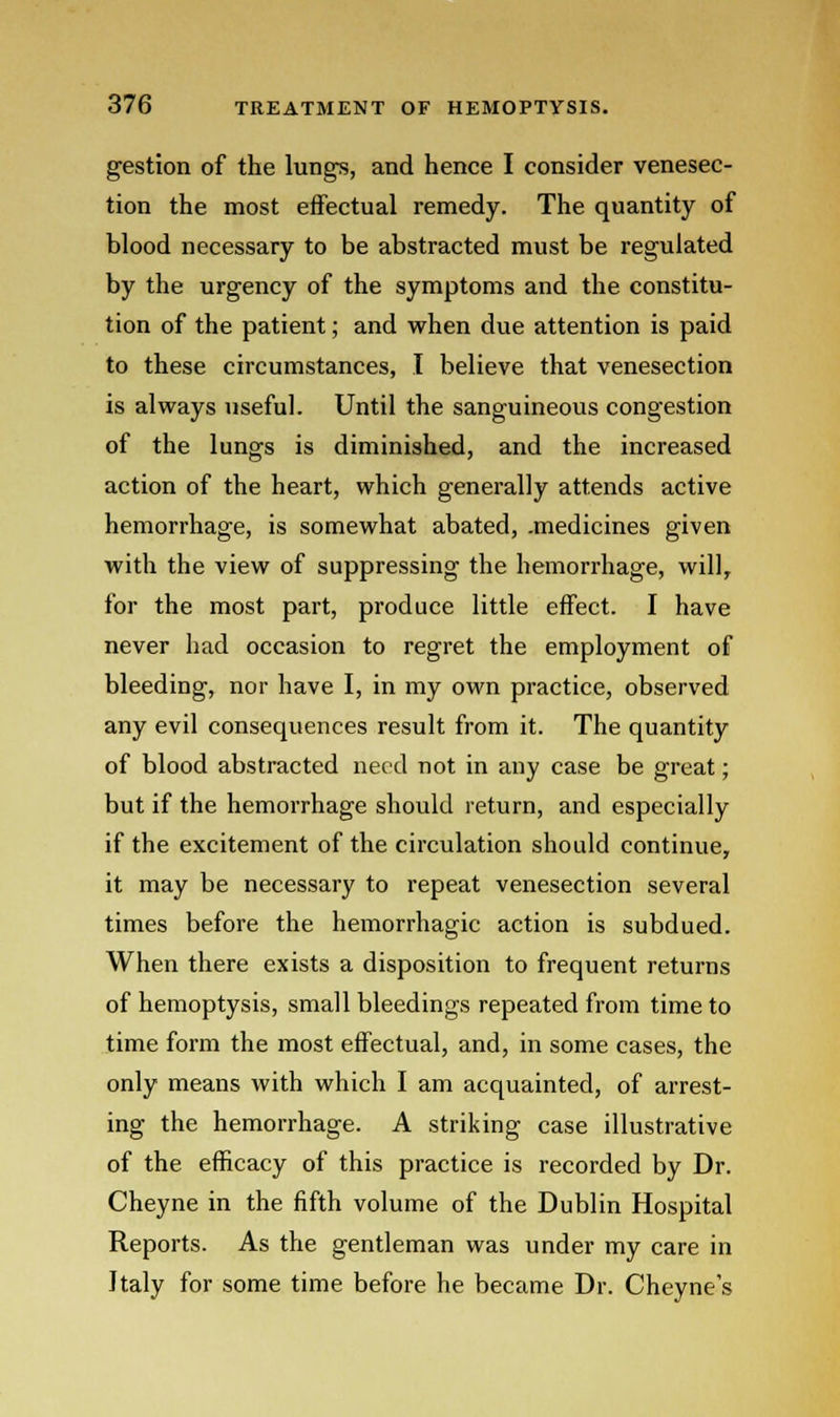 gestion of the lungs, and hence I consider venesec- tion the most effectual remedy. The quantity of blood necessary to be abstracted must be regulated by the urgency of the symptoms and the constitu- tion of the patient; and when due attention is paid to these circumstances, I believe that venesection is always useful. Until the sanguineous congestion of the lungs is diminished, and the increased action of the heart, which generally attends active hemorrhage, is somewhat abated, .medicines given with the view of suppressing the hemorrhage, will, for the most part, produce little effect. I have never had occasion to regret the employment of bleeding, nor have I, in my own practice, observed any evil consequences result from it. The quantity of blood abstracted need not in any case be great; but if the hemorrhage should return, and especially if the excitement of the circulation should continue, it may be necessary to repeat venesection several times before the hemorrhagic action is subdued. When there exists a disposition to frequent returns of hemoptysis, small bleedings repeated from time to time form the most effectual, and, in some cases, the only means with which I am acquainted, of arrest- ing the hemorrhage. A striking case illustrative of the efficacy of this practice is recorded by Dr. Cheyne in the fifth volume of the Dublin Hospital Reports. As the gentleman was under my care in Italy for some time before he became Dr. Cheyne's