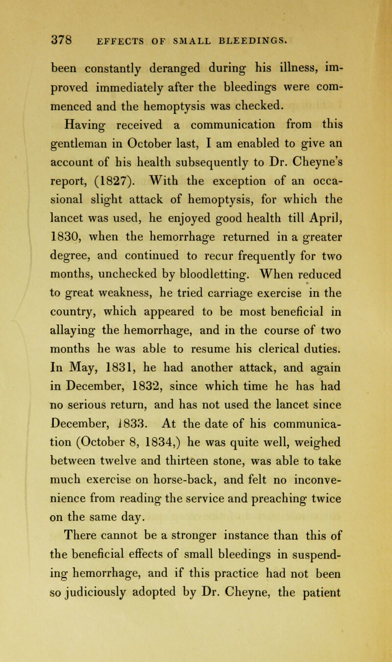 been constantly deranged during his illness, im- proved immediately after the bleedings were com- menced and the hemoptysis was checked. Having received a communication from this gentleman in October last, I am enabled to give an account of his health subsequently to Dr. Cheyne's report, (1827). With the exception of an occa- sional slight attack of hemoptysis, for which the lancet was used, he enjoyed good health till April, 1830, when the hemorrhage returned in a greater degree, and continued to recur frequently for two months, unchecked by bloodletting. When reduced to great weakness, he tried carriage exercise in the country, which appeared to be most beneficial in allaying the hemorrhage, and in the course of two months he was able to resume his clerical duties. In May, 1831, he had another attack, and again in December, 1832, since which time he has had no serious return, and has not used the lancet since December, J833. At the date of his communica- tion (October 8, 1834,) he was quite well, weighed between twelve and thirteen stone, was able to take much exercise on horse-back, and felt no inconve- nience from reading the service and preaching twice on the same day. There cannot be a stronger instance than this of the beneficial effects of small bleedings in suspend- ing hemorrhage, and if this practice had not been so judiciously adopted by Dr. Cheyne, the patient