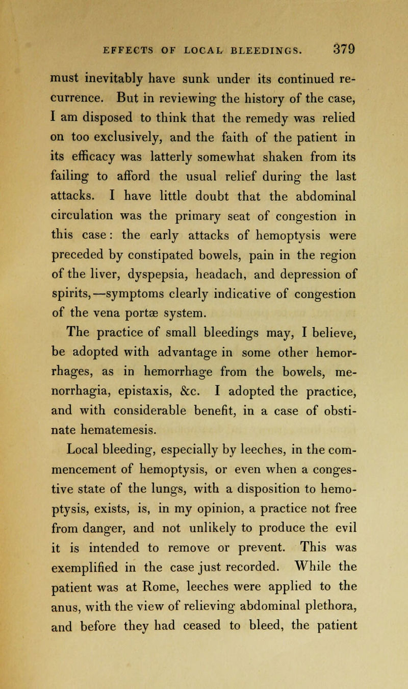 must inevitably have sunk under its continued re- currence. But in reviewing the history of the case, I am disposed to think that the remedy was relied on too exclusively, and the faith of the patient in its efficacy was latterly somewhat shaken from its failing to afford the usual relief during the last attacks. I have little doubt that the abdominal circulation was the primary seat of congestion in this case: the early attacks of hemoptysis were preceded by constipated bowels, pain in the region of the liver, dyspepsia, headach, and depression of spirits,—symptoms clearly indicative of congestion of the vena porta? system. The practice of small bleedings may, I believe, be adopted with advantage in some other hemor- rhages, as in hemorrhage from the bowels, me- norrhagia, epistaxis, &c. I adopted the practice, and with considerable benefit, in a case of obsti- nate hematemesis. Local bleeding, especially by leeches, in the com- mencement of hemoptysis, or even when a conges- tive state of the lungs, with a disposition to hemo- ptysis, exists, is, in my opinion, a practice not free from danger, and not unlikely to produce the evil it is intended to remove or prevent. This was exemplified in the case just recorded. While the patient was at Rome, leeches were applied to the anus, with the view of relieving abdominal plethora, and before they had ceased to bleed, the patient