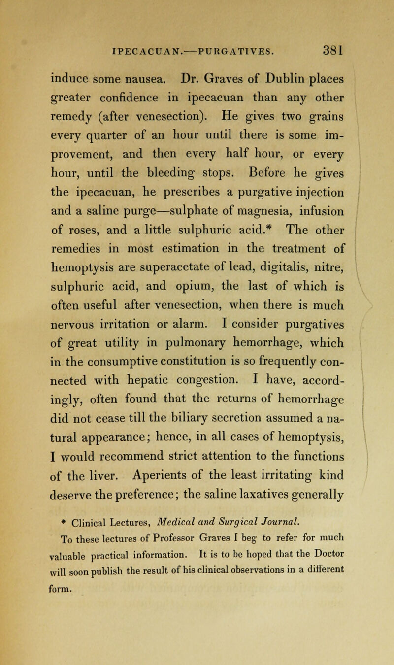 induce some nausea. Dr. Graves of Dublin places greater confidence in ipecacuan than any other remedy (after venesection). He gives two grains every quarter of an hour until there is some im- provement, and then every half hour, or every hour, until the bleeding stops. Before he gives the ipecacuan, he prescribes a purgative injection and a saline purge—sulphate of magnesia, infusion of roses, and a little sulphuric acid.* The other remedies in most estimation in the treatment of hemoptysis are superacetate of lead, digitalis, nitre, sulphuric acid, and opium, the last of which is often useful after venesection, when there is much nervous irritation or alarm. I consider purgatives of great utility in pulmonary hemorrhage, which in the consumptive constitution is so frequently con- nected with hepatic congestion. I have, accord- ingly, often found that the returns of hemorrhage did not cease till the biliary secretion assumed a na- tural appearance; hence, in all cases of hemoptysis, I would recommend strict attention to the functions of the liver. Aperients of the least irritating kind deserve the preference; the saline laxatives generally * Clinical Lectures, Medical and Surgical Journal. To these lectures of Professor Graves I beg to refer for much valuable practical information. It is to be hoped that the Doctor will soon publish the result of his clinical observations in a different form.