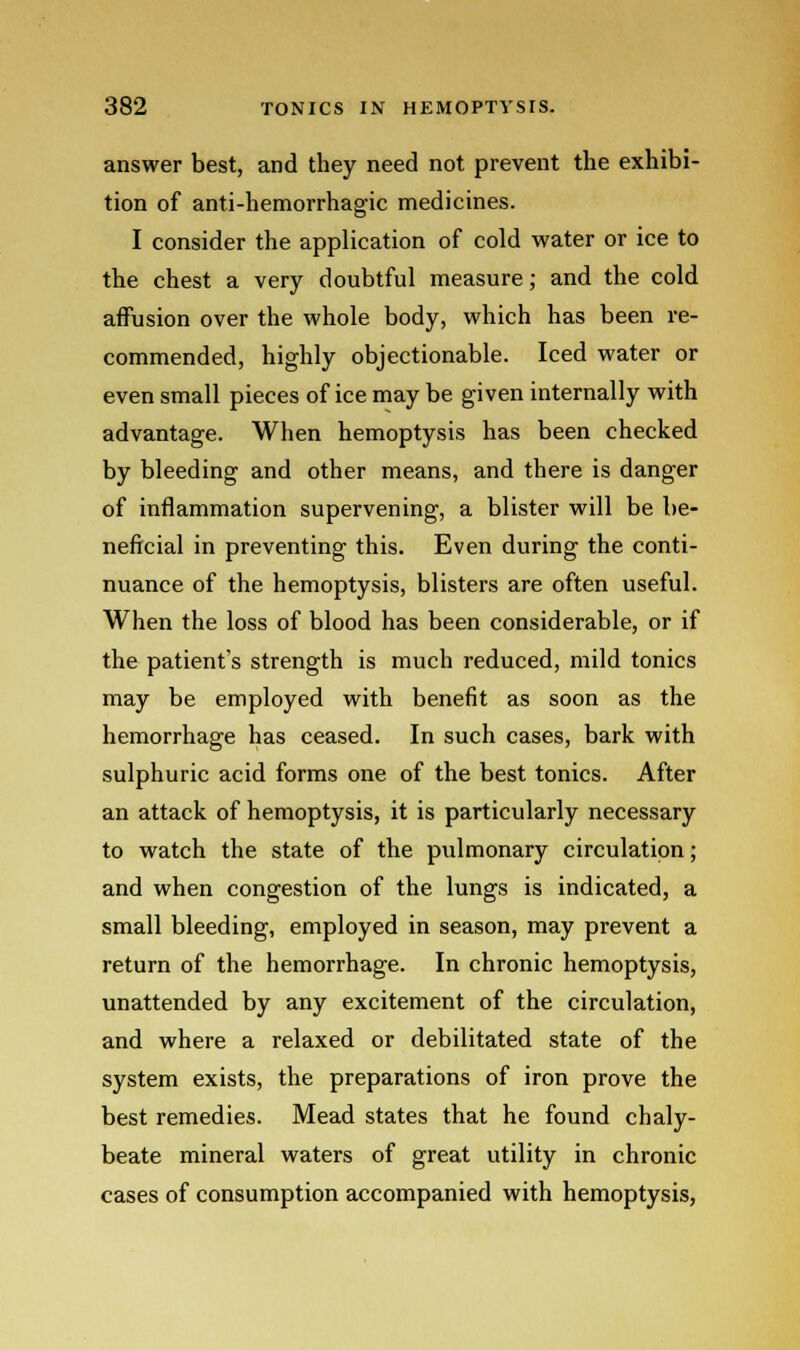 answer best, and they need not prevent the exhibi- tion of anti-hemorrhagic medicines. I consider the application of cold water or ice to the chest a very doubtful measure; and the cold affusion over the whole body, which has been re- commended, highly objectionable. Iced water or even small pieces of ice may be given internally with advantage. When hemoptysis has been checked by bleeding and other means, and there is danger of inflammation supervening, a blister will be be- neficial in preventing this. Even during the conti- nuance of the hemoptysis, blisters are often useful. When the loss of blood has been considerable, or if the patient's strength is much reduced, mild tonics may be employed with benefit as soon as the hemorrhage has ceased. In such cases, bark with sulphuric acid forms one of the best tonics. After an attack of hemoptysis, it is particularly necessary to watch the state of the pulmonary circulation; and when congestion of the lungs is indicated, a small bleeding, employed in season, may prevent a return of the hemorrhage. In chronic hemoptysis, unattended by any excitement of the circulation, and where a relaxed or debilitated state of the system exists, the preparations of iron prove the best remedies. Mead states that he found chaly- beate mineral waters of great utility in chronic cases of consumption accompanied with hemoptysis,
