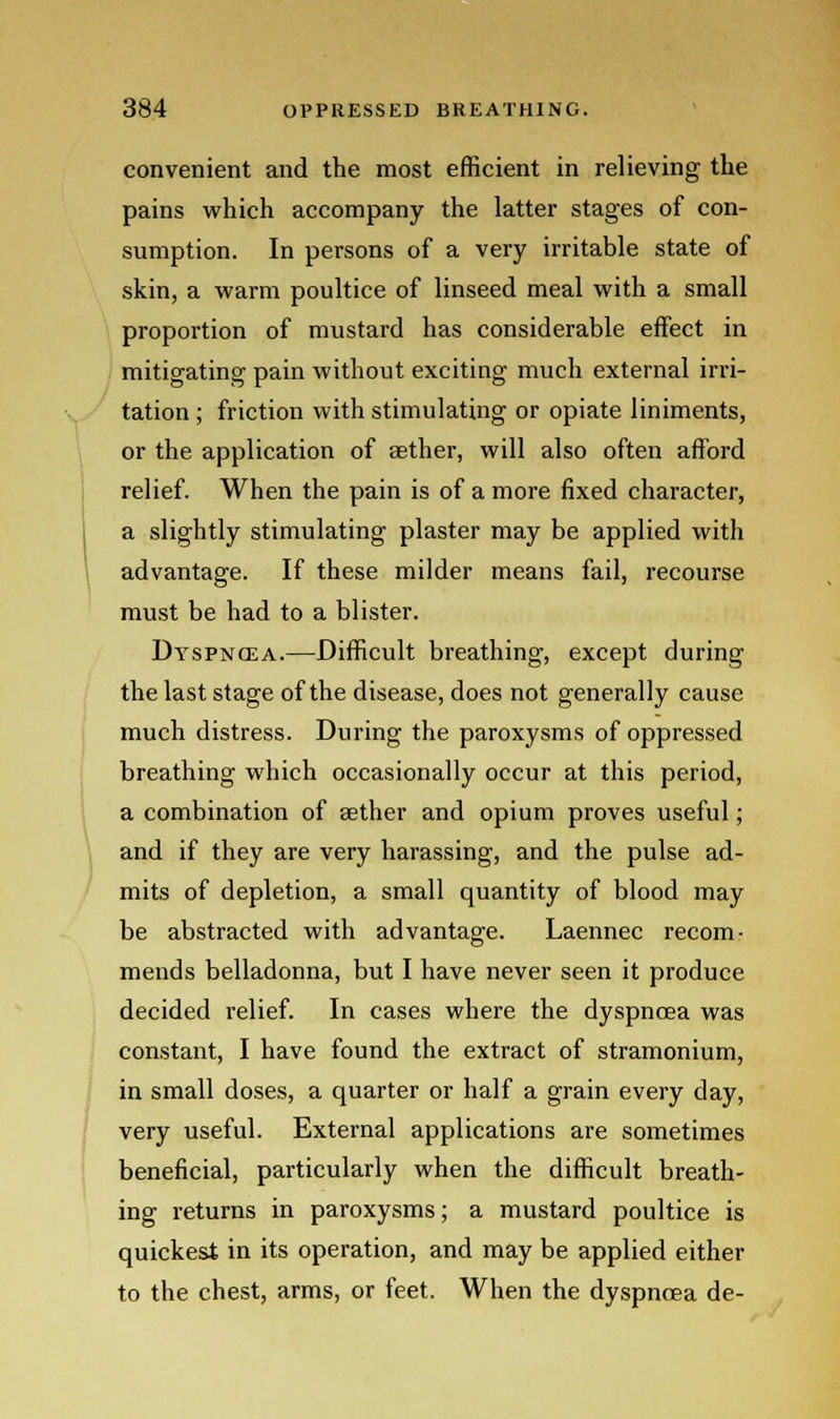 convenient and the most efficient in relieving the pains which accompany the latter stages of con- sumption. In persons of a very irritable state of skin, a warm poultice of linseed meal with a small proportion of mustard has considerable effect in mitigating pain without exciting much external irri- tation ; friction with stimulating or opiate liniments, or the application of aether, will also often afford relief. When the pain is of a more fixed character, a slightly stimulating plaster may be applied with advantage. If these milder means fail, recourse must be had to a blister. Dyspnoea.—Difficult breathing, except during the last stage of the disease, does not generally cause much distress. During the paroxysms of oppressed breathing which occasionally occur at this period, a combination of aether and opium proves useful; and if they are very harassing, and the pulse ad- mits of depletion, a small quantity of blood may be abstracted with advantage. Laennec recom- mends belladonna, but I have never seen it produce decided relief. In cases where the dyspnoea was constant, I have found the extract of stramonium, in small doses, a quarter or half a grain every day, very useful. External applications are sometimes beneficial, particularly when the difficult breath- ing returns in paroxysms; a mustard poultice is quickest in its operation, and may be applied either to the chest, arms, or feet. When the dyspnoea de-
