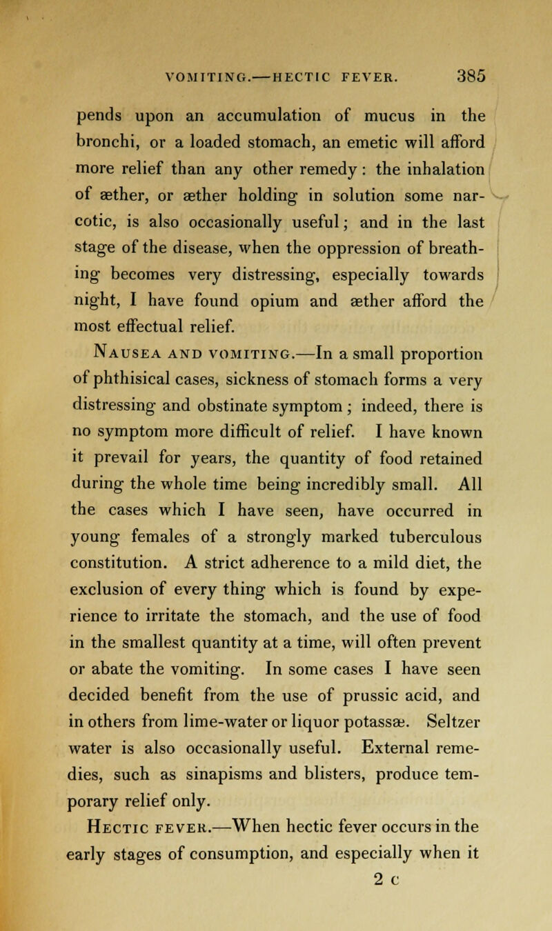 pends upon an accumulation of mucus in the bronchi, or a loaded stomach, an emetic will afford more relief than any other remedy: the inhalation of aether, or aether holding in solution some nar- cotic, is also occasionally useful; and in the last stage of the disease, when the oppression of breath- ing becomes very distressing, especially towards night, I have found opium and aether afford the most effectual relief. Nausea and vomiting.—In a small proportion of phthisical cases, sickness of stomach forms a very distressing and obstinate symptom; indeed, there is no symptom more difficult of relief. I have known it prevail for years, the quantity of food retained during the whole time being incredibly small. All the cases which I have seen, have occurred in young females of a strongly marked tuberculous constitution. A strict adherence to a mild diet, the exclusion of every thing which is found by expe- rience to irritate the stomach, and the use of food in the smallest quantity at a time, will often prevent or abate the vomiting. In some cases I have seen decided benefit from the use of prussic acid, and in others from lime-water or liquor potassse. Seltzer water is also occasionally useful. External reme- dies, such as sinapisms and blisters, produce tem- porary relief only. Hectic fever.—When hectic fever occurs in the early stages of consumption, and especially when it 2 c