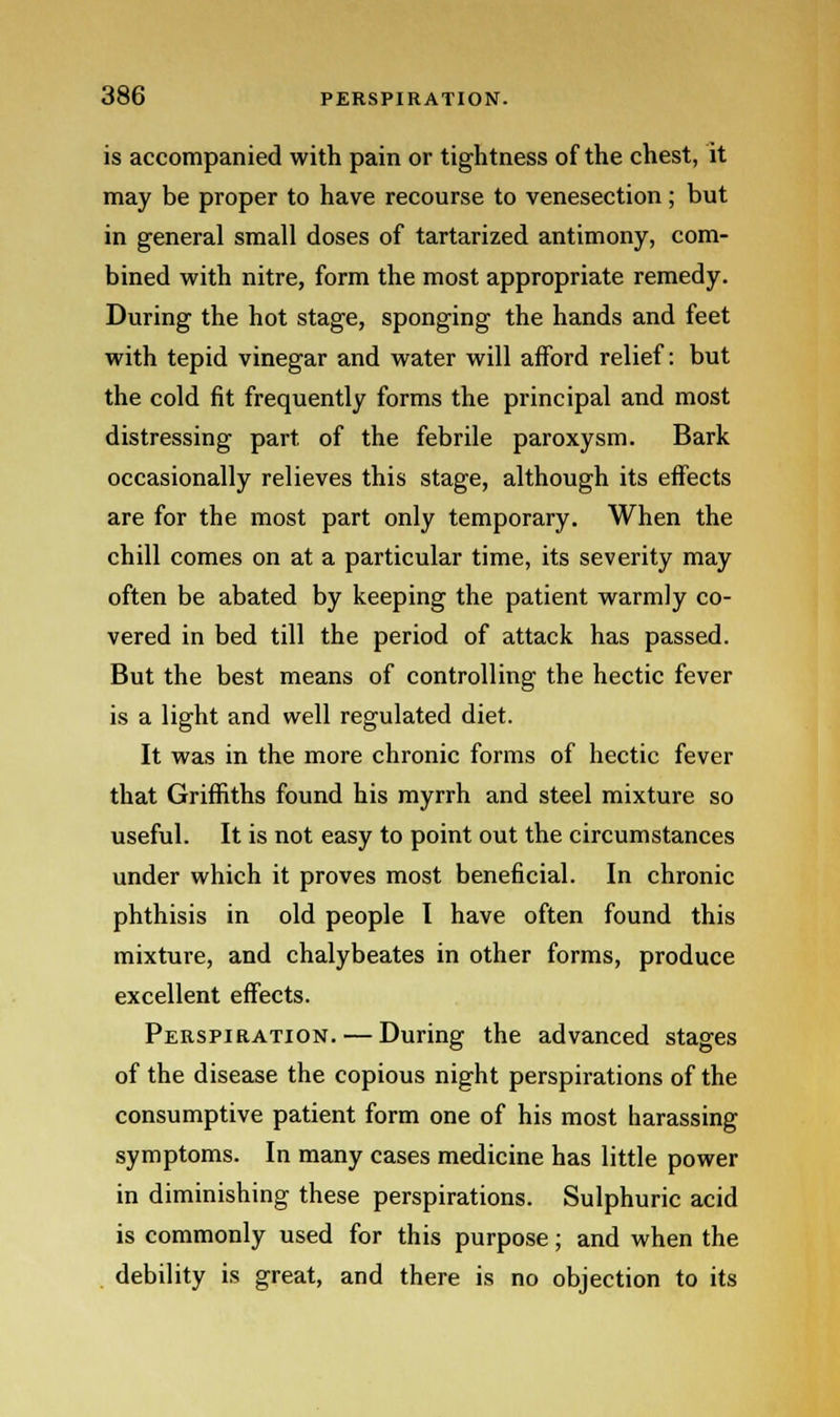 is accompanied with pain or tightness of the chest, it may be proper to have recourse to venesection; but in general small doses of tartarized antimony, com- bined with nitre, form the most appropriate remedy. During the hot stage, sponging the hands and feet with tepid vinegar and water will afford relief: but the cold fit frequently forms the principal and most distressing part, of the febrile paroxysm. Bark occasionally relieves this stage, although its effects are for the most part only temporary. When the chill comes on at a particular time, its severity may often be abated by keeping the patient warmly co- vered in bed till the period of attack has passed. But the best means of controlling the hectic fever is a light and well regulated diet. It was in the more chronic forms of hectic fever that Griffiths found his myrrh and steel mixture so useful. It is not easy to point out the circumstances under which it proves most beneficial. In chronic phthisis in old people I have often found this mixture, and chalybeates in other forms, produce excellent effects. Perspiration. — During the advanced stages of the disease the copious night perspirations of the consumptive patient form one of his most harassing symptoms. In many cases medicine has little power in diminishing these perspirations. Sulphuric acid is commonly used for this purpose; and when the debility is great, and there is no objection to its