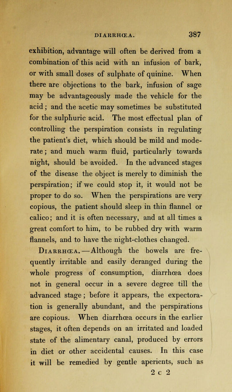 exhibition, advantage will often be derived from a combination of this acid with an infusion of bark, or with small doses of sulphate of quinine. When there are objections to the bark, infusion of sage may be advantageously made the vehicle for the acid; and the acetic may sometimes be substituted for the sulphuric acid. The most effectual plan of controlling the perspiration consists in regulating the patient's diet, which should be mild and mode- rate; and much warm fluid, particularly towards night, should be avoided. In the advanced stages of the disease the object is merely to diminish the perspiration; if we could stop it, it would not be proper to do so. When the perspirations are very copious, the patient should sleep in thin flannel or calico; and it is often necessary, and at all times a great comfort to him, to be rubbed dry with warm flannels, and to have the night-clothes changed. Diarrhcea.—Although the bowels are fre- quently irritable and easily deranged during the whole progress of consumption, diarrhcea does not in general occur in a severe degree till the advanced stage; before it appears, the expectora- tion is generally abundant, and the perspirations are copious. When diarrhcea occurs in the earlier stages, it often depends on an irritated and loaded state of the alimentary canal, produced by errors in diet or other accidental causes. In this case it will be remedied by gentle aperients, such as 2 c 2