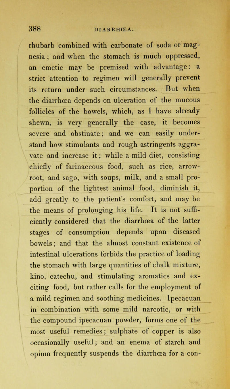 rhubarb combined with carbonate of soda or mag- nesia ; and when the stomach is much oppressed, an emetic may be premised with advantage: a strict attention to regimen will generally prevent its return under such circumstances. But when the diarrhoea depends on ulceration of the mucous follicles of the bowels, which, as I have already shewn, is very generally the case, it becomes severe and obstinate; and we can easily under- stand how stimulants and rough astringents aggra- vate and increase it; while a mild diet, consisting chiefly of farinaceous food, such as rice, arrow- root, and sago, with soups, milk, and a small pro- portion of the lightest animal food, diminish it, add greatly to the patient's comfort, and may be the means of prolonging his life. It is not suffi- ciently considered that the diarrhoea of the latter stages of consumption depends upon diseased bowels; and that the almost constant existence of intestinal ulcerations forbids the practice of loading the stomach with large quantities of chalk mixture, kino, catechu, and stimulating aromatics and ex- citing food, but rather calls for the employment of a mild regimen and soothing medicines. Ipecacuan in combination with some mild narcotic, or with the compound ipecacuan powder, forms one of the most useful remedies; sulphate of copper is also occasionally useful; and an enema of starch and opium frequently suspends the diarrhoea for a con-