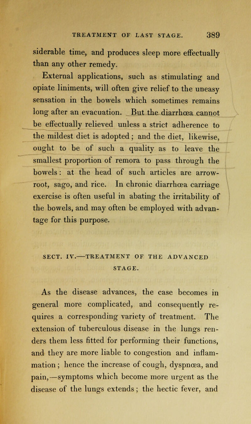 siderable time, and produces sleep more effectually than any other remedy. External applications, such as stimulating and opiate liniments, will often give relief to the uneasy sensation in the bowels which sometimes remains long after an evacuation. _ But the diarrhoea cannot be effectually relieved unless a strict adherence to the mildest diet is adopted; and the diet, likewise, ought to be of such a quality as to leave the smallest proportion of remora to pass through the bowels : at the head of such articles are arrow- root, sago, and rice. In chronic diarrhoea carriage exercise is often useful in abating the irritability of the bowels, and may often be employed with advan- tage for this purpose. SECT. IV. TREATMENT OF THE ADVANCED STAGE. As the disease advances, the case becomes in general more complicated, and consequently re- quires a corresponding variety of treatment. The extension of tuberculous disease in the lung-s ren- ders them less fitted for performing their functions, and they are more liable to congestion and inflam- mation ; hence the increase of cough, dyspnoea, and pain,—symptoms which become more urgent as the disease of the lungs extends; the hectic fever, and