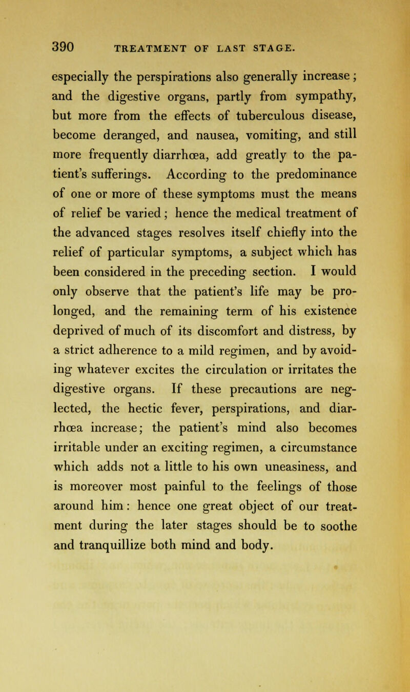 especially the perspirations also generally increase; and the digestive organs, partly from sympathy, but more from the effects of tuberculous disease, become deranged, and nausea, vomiting, and still more frequently diarrhoea, add greatly to the pa- tient's sufferings. According to the predominance of one or more of these symptoms must the means of relief be varied; hence the medical treatment of the advanced stages resolves itself chiefly into the relief of particular symptoms, a subject which has been considered in the preceding section. I would only observe that the patient's life may be pro- longed, and the remaining term of his existence deprived of much of its discomfort and distress, by a strict adherence to a mild regimen, and by avoid- ing whatever excites the circulation or irritates the digestive organs. If these precautions are neg- lected, the hectic fever, perspirations, and diar- rhoea increase; the patient's mind also becomes irritable under an exciting regimen, a circumstance which adds not a little to his own uneasiness, and is moreover most painful to the feelings of those around him: hence one great object of our treat- ment during the later stages should be to soothe and tranquillize both mind and body.