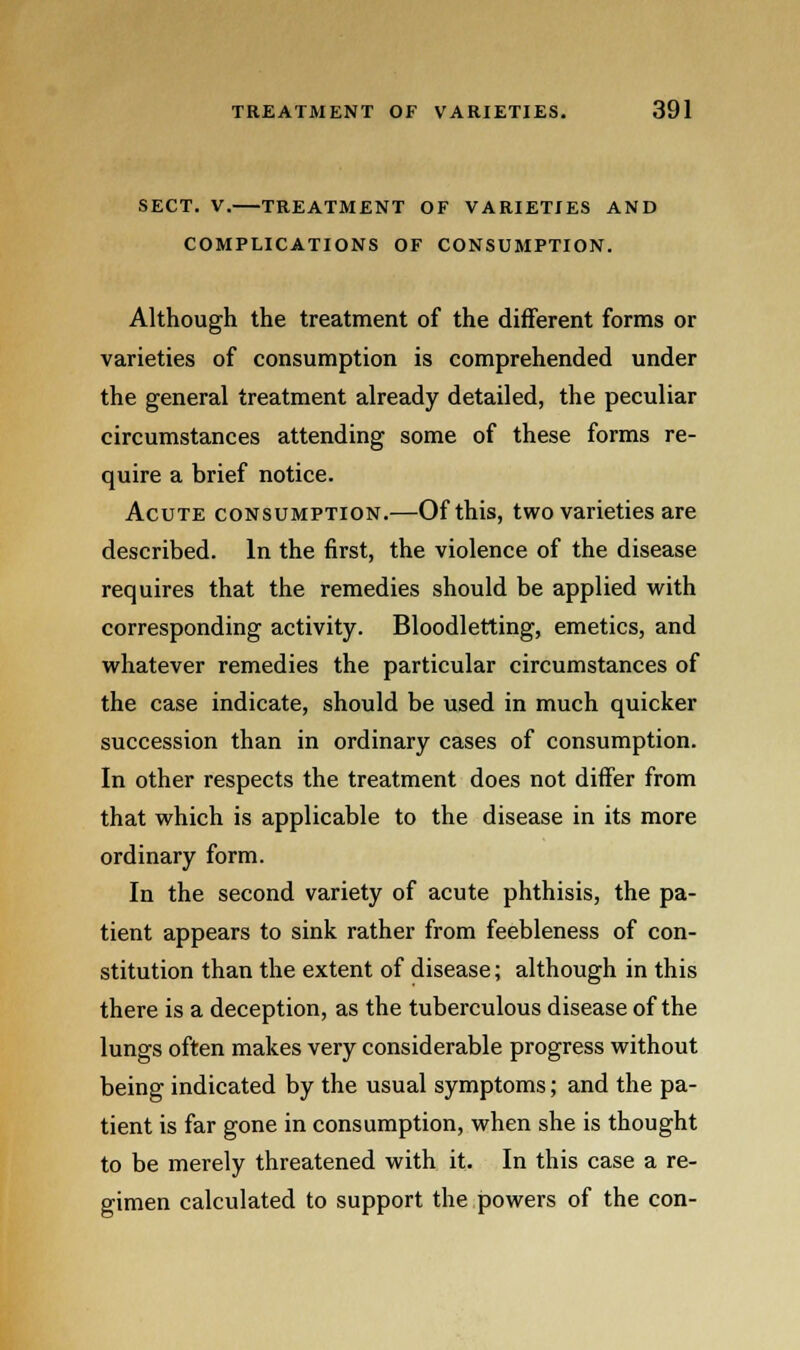 SECT. V. TREATMENT OF VARIETIES AND COMPLICATIONS OF CONSUMPTION. Although the treatment of the different forms or varieties of consumption is comprehended under the general treatment already detailed, the peculiar circumstances attending some of these forms re- quire a brief notice. Acute consumption.—Of this, two varieties are described. In the first, the violence of the disease requires that the remedies should be applied with corresponding activity. Bloodletting, emetics, and whatever remedies the particular circumstances of the case indicate, should be used in much quicker succession than in ordinary cases of consumption. In other respects the treatment does not differ from that which is applicable to the disease in its more ordinary form. In the second variety of acute phthisis, the pa- tient appears to sink rather from feebleness of con- stitution than the extent of disease; although in this there is a deception, as the tuberculous disease of the lungs often makes very considerable progress without being indicated by the usual symptoms; and the pa- tient is far gone in consumption, when she is thought to be merely threatened with it. In this case a re- gimen calculated to support the powers of the con-