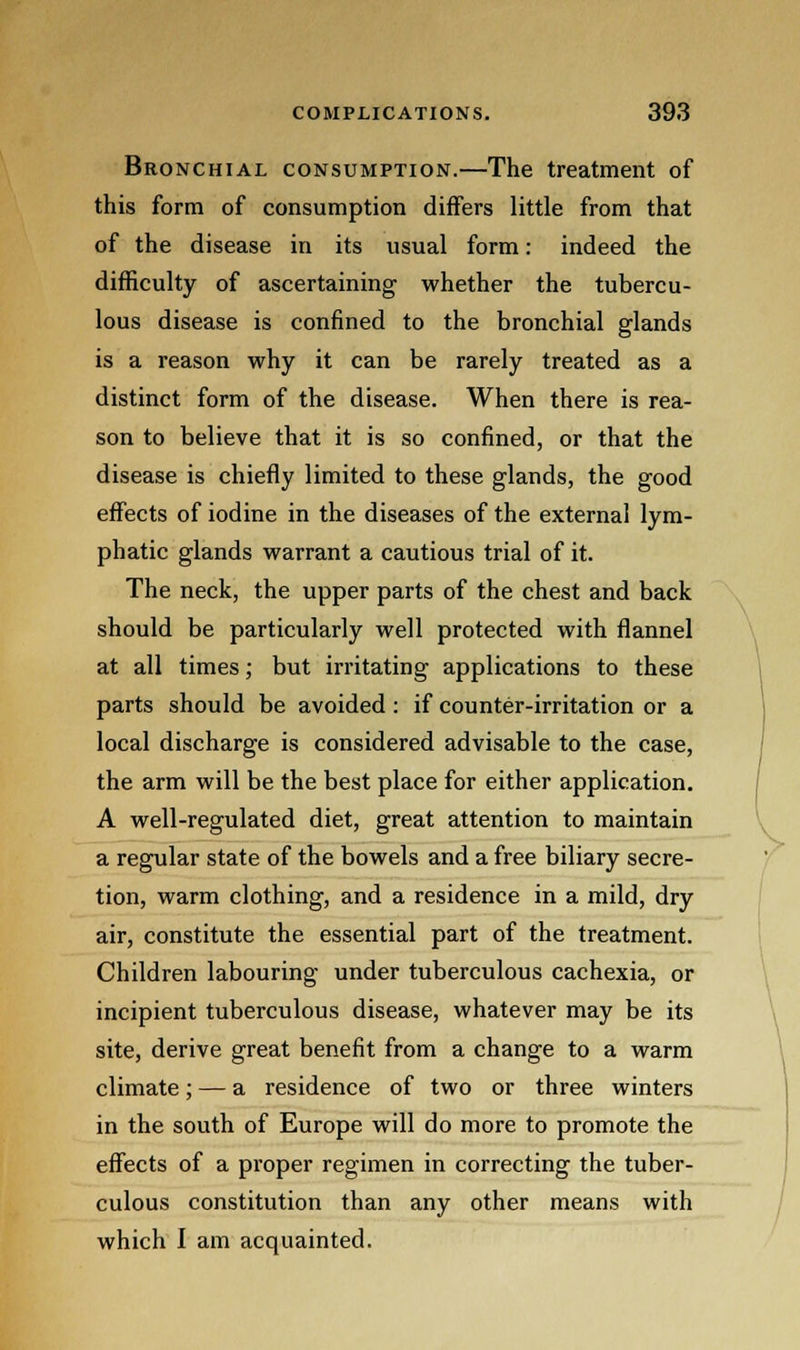 Bronchial consumption.—The treatment of this form of consumption diners little from that of the disease in its usual form: indeed the difficulty of ascertaining whether the tubercu- lous disease is confined to the bronchial glands is a reason why it can be rarely treated as a distinct form of the disease. When there is rea- son to believe that it is so confined, or that the disease is chiefly limited to these glands, the good effects of iodine in the diseases of the external lym- phatic glands warrant a cautious trial of it. The neck, the upper parts of the chest and back should be particularly well protected with flannel at all times; but irritating applications to these parts should be avoided : if counter-irritation or a local discharge is considered advisable to the case, the arm will be the best place for either application. A well-regulated diet, great attention to maintain a regular state of the bowels and a free biliary secre- tion, warm clothing, and a residence in a mild, dry air, constitute the essential part of the treatment. Children labouring under tuberculous cachexia, or incipient tuberculous disease, whatever may be its site, derive great benefit from a change to a warm climate; — a residence of two or three winters in the south of Europe will do more to promote the effects of a proper regimen in correcting the tuber- culous constitution than any other means with which I am acquainted.