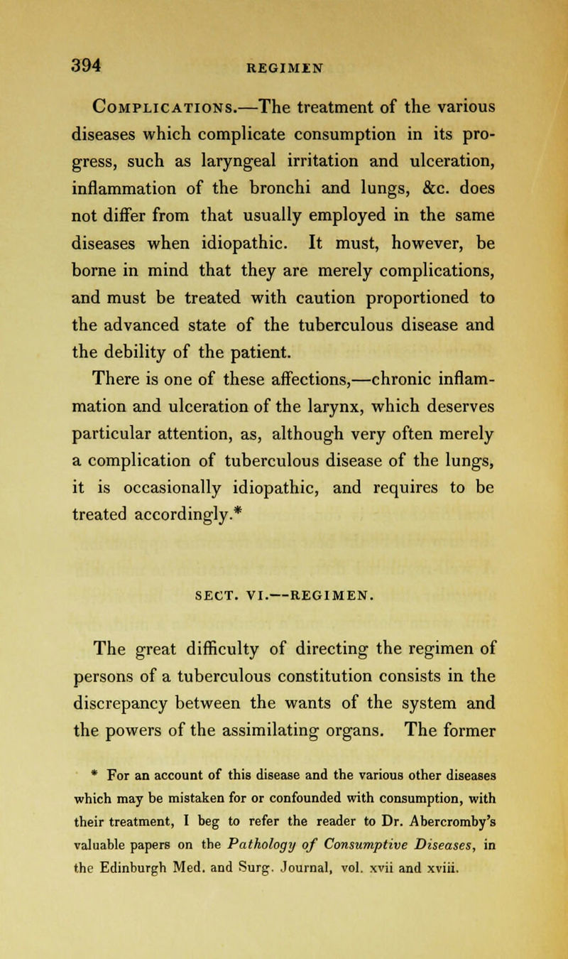 Complications.—The treatment of the various diseases which complicate consumption in its pro- gress, such as laryngeal irritation and ulceration, inflammation of the bronchi and lungs, &c. does not differ from that usually employed in the same diseases when idiopathic. It must, however, be borne in mind that they are merely complications, and must be treated with caution proportioned to the advanced state of the tuberculous disease and the debility of the patient. There is one of these affections,—chronic inflam- mation and ulceration of the larynx, which deserves particular attention, as, although very often merely a complication of tuberculous disease of the lungs, it is occasionally idiopathic, and requires to be treated accordingly.* SECT. VI.—REGIMEN. The great difficulty of directing the regimen of persons of a tuberculous constitution consists in the discrepancy between the wants of the system and the powers of the assimilating organs. The former * For an account of this disease and the various other diseases which may be mistaken for or confounded with consumption, with their treatment, I beg to refer the reader to Dr. Abercromby's valuable papers on the Pathology of Consumptive Diseases, in the Edinburgh Med. and Surg. Journal, vol. xvii and xviii.