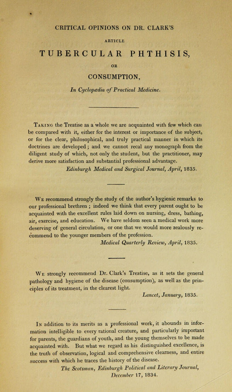 CRITICAL OPINIONS ON DR. CLARK'S ARTICLE TUBERCULAR PHTHISIS, OR CONSUMPTION, In Cyclopedia of Practical Medicine. Taking the Treatise as a whole we are acquainted with few which can be compared with it, either for the interest or importance of the subject, or for the clear, philosophical, and truly practical manner in which its doctrines are developed; and we cannot recal any monograph from the diligent study of which, not only the student, but the practitioner, may derive more satisfaction and substantial professional advantage. Edinburgh Medical and Surgical Journal, April, 1835. We recommend strongly the study of the author's hygienic remarks to our professional brethren ; indeed we think that every parent ought to be acquainted with the excellent rules laid down on nursing, dress, bathing, air, exercise, and education. We have seldom seen a medical work more deserving of general circulation, or one that we would more zealously re- commend to the younger members of the profession. Medical Quarterly Review, April, 1835. We strongly recommend Dr. Clark's Treatise, as it sets the general pathology and hygiene of the disease (consumption), as well as the prin- ciples of its treatment, in the clearest light. Lancet, January, 1835. In addition to its merits as a professional work, it abounds in infor- mation intelligible to every rational creature, and particularly important for parents, the guardians of youth, and the young themselves to be made acquainted with. But what we regard as his distinguished excellence, is the truth of observation, logical and comprehensive clearness, and entire success with which he traces the history of the disease. The Scotsman, Edinburgh Political and Literary Journal, December 17, 1834.