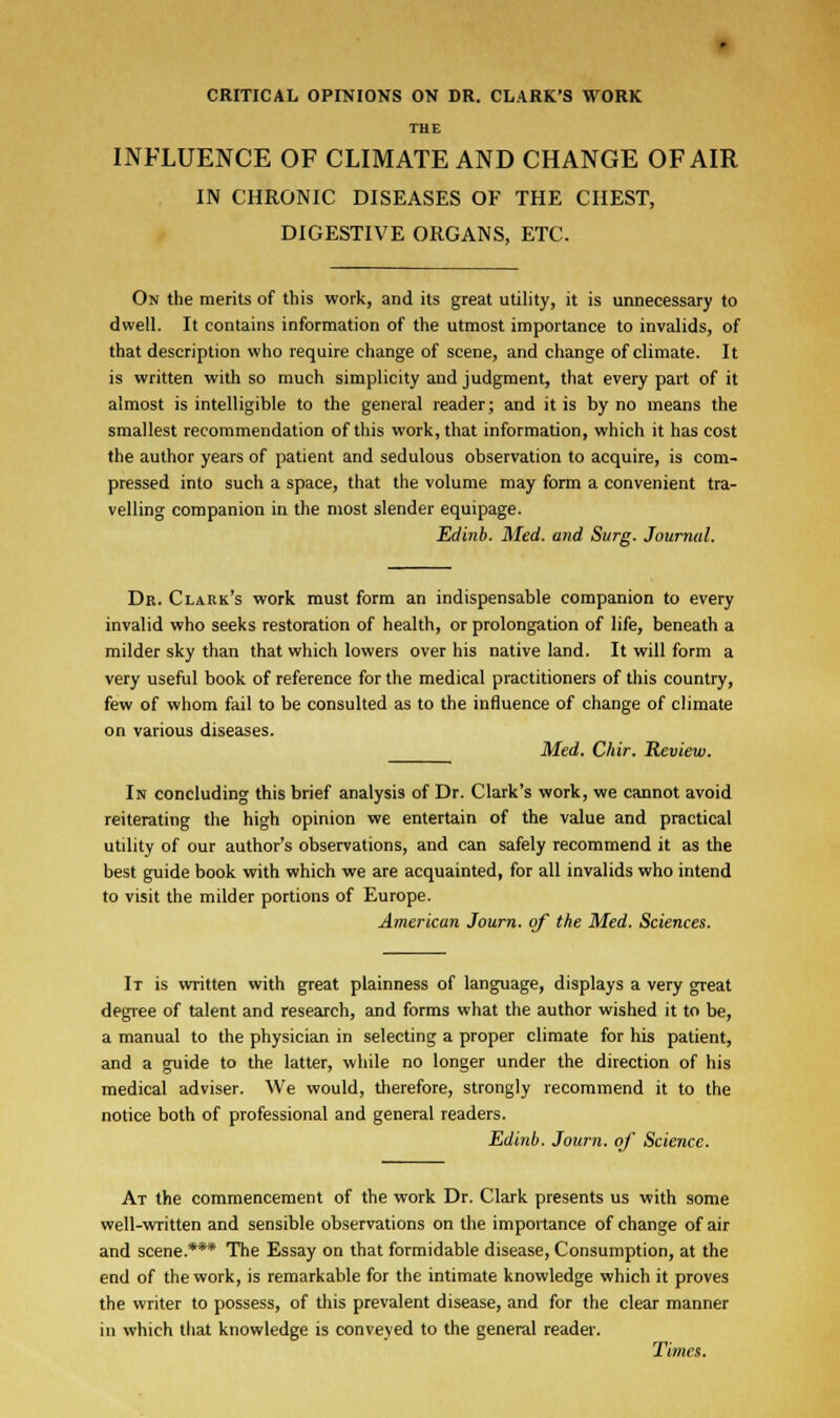 THE INFLUENCE OF CLIMATE AND CHANGE OF AIR IN CHRONIC DISEASES OF THE CHEST, DIGESTIVE ORGANS, ETC. On the merits of this work, and its great utility, it is unnecessary to dwell. It contains information of the utmost importance to invalids, of that description who require change of scene, and change of climate. It is written with so much simplicity and judgment, that every part of it almost is intelligible to the general reader; and it is by no means the smallest recommendation of this work, that information, which it has cost the author years of patient and sedulous observation to acquire, is com- pressed into such a space, that the volume may form a convenient tra- velling companion in the most slender equipage. Edinb. Med. and Surg. Journal. Dr. Clark's work must form an indispensable companion to every invalid who seeks restoration of health, or prolongation of life, beneath a milder sky than that which lowers over his native land. It will form a very useful book of reference for the medical practitioners of this country, few of whom fail to be consulted as to the influence of change of climate on various diseases. Med. Chir. Review. In concluding this brief analysis of Dr. Clark's work, we cannot avoid reiterating the high opinion we entertain of the value and practical utility of our author's observations, and can safely recommend it as the best guide book with which we are acquainted, for all invalids who intend to visit the milder portions of Europe. American Journ. of the Med. Sciences. It is written with great plainness of language, displays a very great degree of talent and research, and forms what the author wished it to be, a manual to the physician in selecting a proper climate for his patient, and a guide to the latter, while no longer under the direction of his medical adviser. We would, therefore, strongly recommend it to the notice both of professional and general readers. Edinb. Journ. of Science. At the commencement of the work Dr. Clark presents us with some well-written and sensible observations on the importance of change of air and scene.*** The Essay on that formidable disease, Consumption, at the end of the work, is remarkable for the intimate knowledge which it proves the writer to possess, of this prevalent disease, and for the clear manner in which that knowledge is conveyed to the general reader. Times.