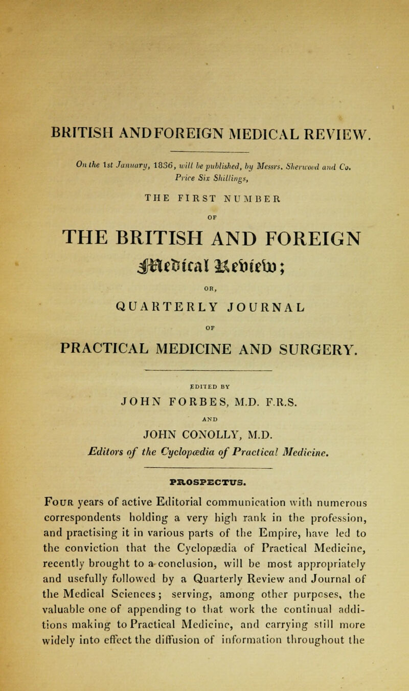 BRITISH ANDFOREIGN MEDICAL REVIEW. On the 1st January, 1836, will lie published, by Messrs, Sherwood and Co. Price Six Shillings, THE FIRST NUMBER THE BRITISH AND FOREIGN Jftefctcal&eiiteto; OR, QUARTERLY JOURNAL OP PRACTICAL MEDICINE AND SURGERY. EDITED BY JOHN FORBES, M.D. F.R.S. AND JOHN CONOLLY, M.D. Editors of the Cyclopaedia of Practical Medicine. PROSPECTUS. Four years of active Editorial communication with numerous correspondents holding a very high rank in the profession, and practising it in various parts of the Empire, have led to the conviction that the Cyclopaedia of Practical Medicine, recently brought to a conclusion, will be most appropriately and usefully followed by a Quarterly Review and Journal of the Medical Sciences; serving, among other purposes, the valuable one of appending to that work the continual addi- tions making to Practical Medicine, and carrying still more widely into effect the diffusion of information throughout the