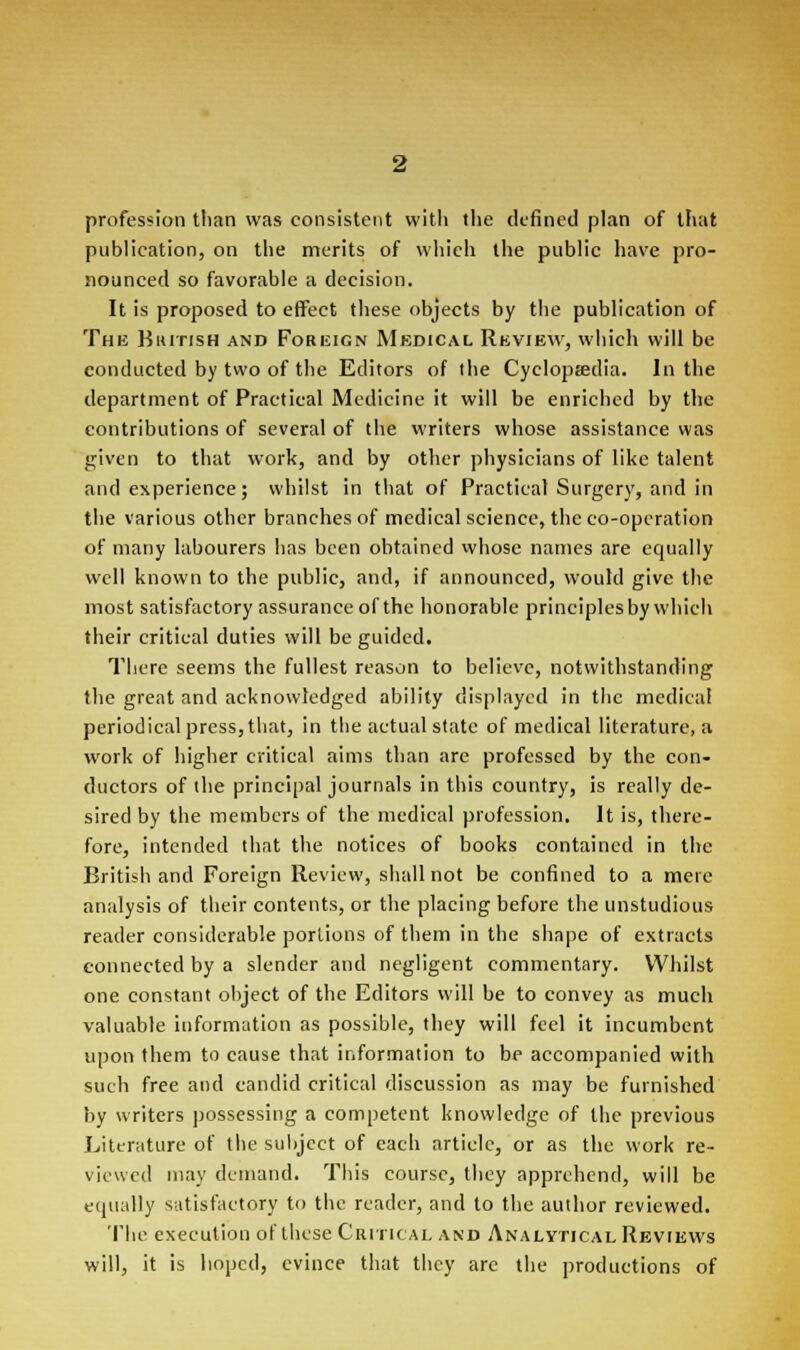profession than was consistent with the defined plan of that publication, on the merits of which the public have pro- nounced so favorable a decision. It is proposed to effect these objects by the publication of Tub Biutish and Foreign Medical Review, which will be conducted by two of the Editors of the Cyclopaedia. In the department of Practical Medicine it will be enriched by the contributions of several of the writers whose assistance was given to that work, and by other physicians of like talent and experience; whilst in that of Practical Surgery, and in the various other branches of medical science, the co-operation of many labourers has been obtained whose names are equally well known to the public, and, if announced, would give the most satisfactory assurance of the honorable principlesby which their critical duties will be guided. There seems the fullest reason to believe, notwithstanding the great and acknowledged ability displayed in the medical periodical press, that, in the actual state of medical literature, a work of higher critical aims than are professed by the con- ductors of the principal journals in this country, is really de- sired by the members of the medical profession. It is, there- fore, intended that the notices of books contained in the British and Foreign Review, shall not be confined to a mere analysis of their contents, or the placing before the unstudious reader considerable portions of them in the shape of extracts connected by a slender and negligent commentary. Whilst one constant object of the Editors will be to convey as much valuable information as possible, they will feel it incumbent upon them to cause that information to be accompanied with such free and candid critical discussion as may be furnished by writers possessing a competent knowledge of the previous Literature of the subject of each article, or as the work re- viewed may demand. This course, they apprehend, will be equally satisfactory to the reader, and to the author reviewed. The execution of these Critical and Analytical Reviews will, it is hoped, evince that they arc the productions of