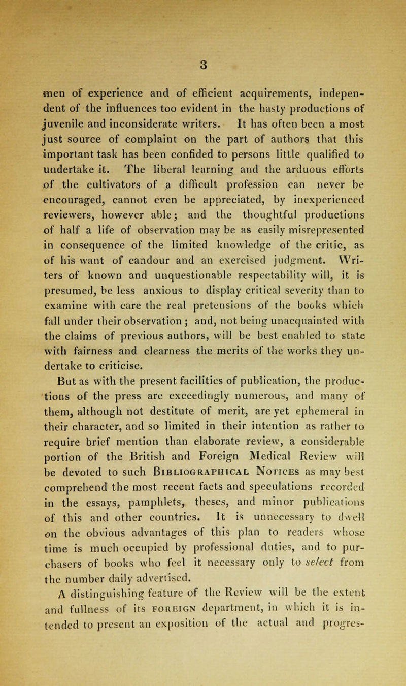 men of experience and of efficient acquirements, indepen- dent of the influences too evident in the hasty productions of juvenile and inconsiderate writers. It has often been a most just source of complaint on the part of authors that this important task has been confided to persons little qualified to undertake it. The liberal learning and the arduous efforts of the cultivators of a difficult profession can never be encouraged, cannot even be appreciated, by inexperienced reviewers, however able; and the thoughtful productions of half a life of observation may be as easily misrepresented in consequence of the limited knowledge of the critic, as of his want of candour and an exercised judgment. Wri- ters of known and unquestionable respectability will, it is presumed, be less anxious to display critical severity than to examine with care the real pretensions of the books which fall under their observation ; and, not being unacquainted with the claims of previous authors, will be best enabled to state with fairness and clearness the merits of the works they un- dertake to criticise. But as with the present facilities of publication, the produc- tions of the press are exceedingly numerous, and many of them, although not destitute of merit, are yet ephemeral in their character, and so limited in their intention as rather to require brief mention than elaborate review, a considerable portion of the British and Foreign Medical Review will be devoted to such Bibliographical Notices as may best comprehend the most recent facts and speculations recorded in the essays, pamphlets, theses, and minor publications of this and other countries. It is unnecessary to dwell on the obvious advantages of this plan to readers whose time is much occupied by professional duties, and to pur- chasers of books who feel it necessary only to select from the number daily advertised. A distinguishing feature of the Review will be the extent and fullness of its foreign department, in which it is in- tended to present an exposition of the actual and progres-