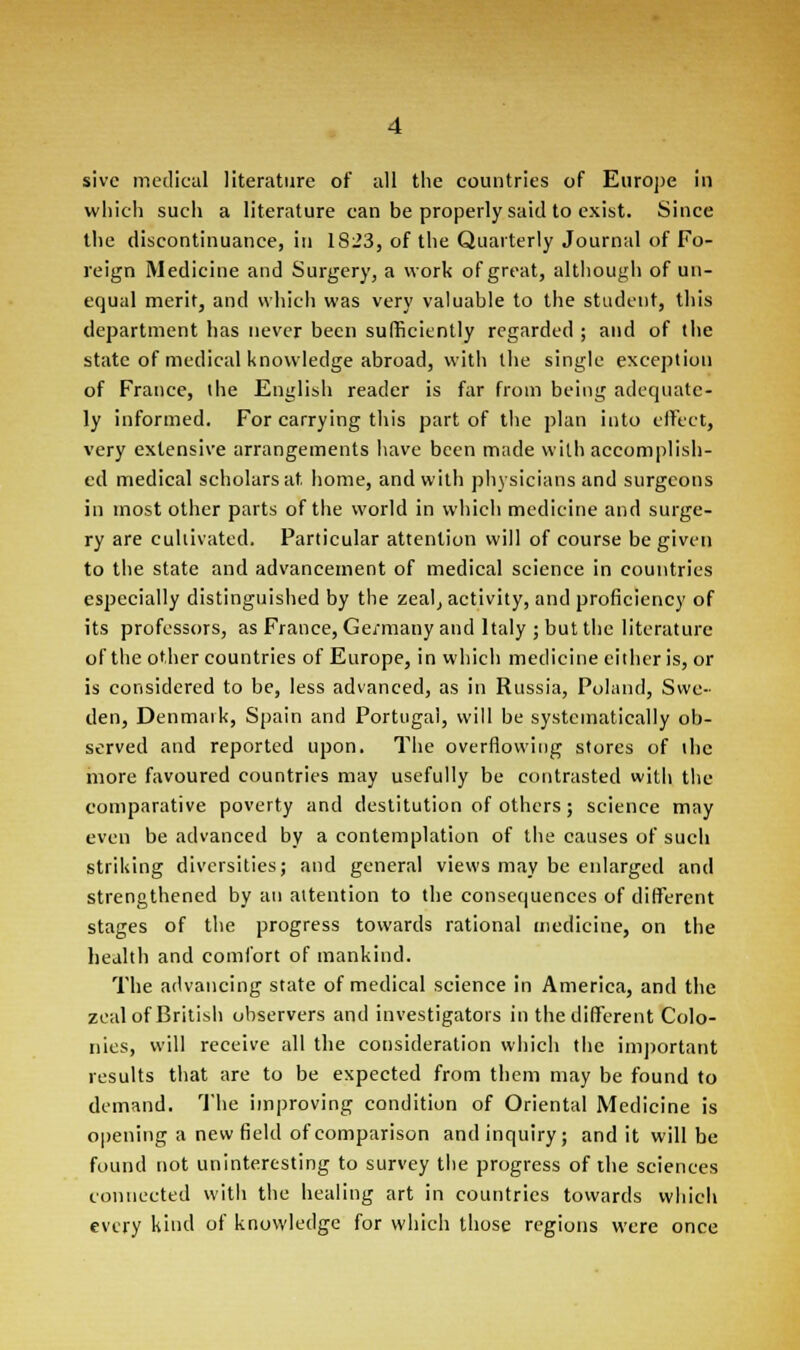sivc medical literature of all the countries of Europe in which such a literature can be properly said to exist. Since the discontinuance, in 1823, of the Quarterly Journal of Fo- reign Medicine and Surgery, a work of great, although of un- equal merit, and which was very valuable to the student, this department has never been sufficiently regarded ; and of the state of medical knowledge abroad, with the single exception of France, the English reader is far from being adequate- ly informed. For carrying this part of the plan into effect, very extensive arrangements have been made with accomplish- ed medical scholars at home, and with physicians and surgeons in most other parts of the world in which medicine and surge- ry are cultivated. Particular attention will of course be given to the state and advancement of medical science in countries especially distinguished by the zeal, activity, and proficiency of its professors, as France, Germany and Italy ; but the literature of the other countries of Europe, in which medicine either is, or is considered to be, less advanced, as in Russia, Poland, Swe- den, Denmark, Spain and Portugal, will be systematically ob- served and reported upon. The overflowing stores of the more favoured countries may usefully be contrasted with the comparative poverty and destitution of others ; science may even be advanced by a contemplation of the causes of such striking diversities; and general views may be enlarged and strengthened by an attention to the consequences of different stages of the progress towards rational medicine, on the health and comfort of mankind. The advancing state of medical science in America, and the zeal of British observers and investigators in the different Colo- nies, will receive all the consideration which the important results that are to be expected from them may be found to demand. The improving condition of Oriental Medicine is opening a new field of comparison and inquiry; and it will be found not uninteresting to survey the progress of the sciences connected with the healing art in countries towards which every kind of knowledge for which those regions were once