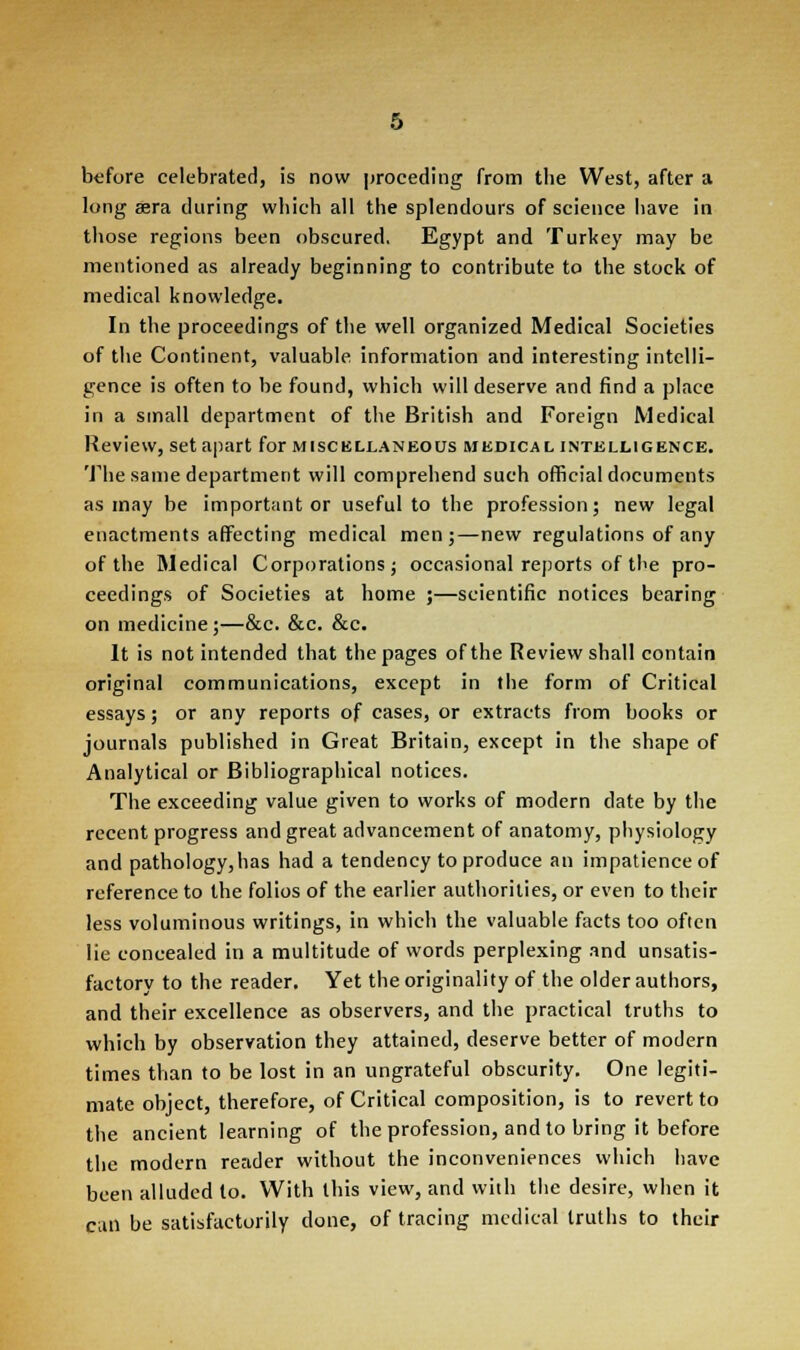 before celebrated, is now proceding from the West, after a long *ra during which all the splendours of science have in those regions been obscured. Egypt and Turkey may be mentioned as already beginning to contribute to the stock of medical knowledge. In the proceedings of the well organized Medical Societies of the Continent, valuable information and interesting intelli- gence is often to be found, which will deserve and find a place in a small department of the British and Foreign Medical Review, set apart for miscellaneous medical intelligence. The same department will comprehend such official documents as may be important or useful to the profession; new legal enactments affecting medical men;—new regulations of any of the Medical Corporations; occasional reports of the pro- ceedings of Societies at home ;—scientific notices bearing on medicine;—&c. &c. &c. It is not intended that the pages of the Review shall contain original communications, except in the form of Critical essays; or any reports of cases, or extracts from books or journals published in Great Britain, except in the shape of Analytical or Bibliographical notices. The exceeding value given to works of modern date by the recent progress and great advancement of anatomy, physiology and pathology, has had a tendency to produce an impatience of reference to the folios of the earlier authorities, or even to their less voluminous writings, in which the valuable facts too often lie concealed in a multitude of words perplexing and unsatis- factory to the reader. Yet the originality of the older authors, and their excellence as observers, and the practical truths to which by observation they attained, deserve better of modern times than to be lost in an ungrateful obscurity. One legiti- mate object, therefore, of Critical composition, is to revert to the ancient learning of the profession, and to bring it before the modern reader without the inconveniences which have been alluded to. With this view, and with the desire, when it can be satisfactorily done, of tracing medical truths to their