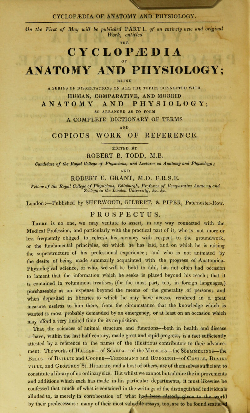 On the First of May will be published PART 1. of an entirely new and original Work, entitled THE CYCLOPiEDIA ANATOMY AND PHYSIOLOGY; Bl INO A SERIES OF DISSERTATIONS ON ALL THE TOPICS CONNECTED WITH HUMAN, COMPARATIVE, AND MORBID ANATOMY AND PHYSIOLOGY; SO ARRANGED AS TO FORM A COMPLETE DICTIONARY OF TERMS AND COPIOUS WORK OF REFERENCE. EDITED B\ ROBERT B. TODD, M.B. Candidate of tlie Royal College of Physicians, and Lecturer on Anatomy and Physiology; AND ROBERT E. GRANT, M.D. F.R.S.E. Fellow of the Royal College of Physicians, Edinburgh, Professor of Comparative Anatomy and Zoology in the London University, fyc. &cc. London:—Published by SHERWOOD, GILBERT, & PIPER, Paternoster-Row. PROSPECTUS. There is no one, we may venture to assert, in any way connected with the Medical Profession, and particularly with the practical part of it, who is not more or less frequently obliged to refresh his memory with respect to the groundwork, or the fundamental principles, on which he has laid, and on which he is raising the superstructure of his professional experience; and who is not animated by the desire of being made summarily acquainted with the progress of Anatomico- Physiological science, or who, we will be bold to add, has not often had occasion to lament that the information which he seeks is placed beyond his reach; that it is contained in voluminous treatises, (for the most part, too, in foreign languages,) purchaseable at an expense beyond the means of the generality of persons; and when deposited in libraries to which he may have access, rendered in a great measure useless to him there, from the circumstance that the knowledge which is wanted is most probably demanded by an emergency, or at least on an occasion which may afford a very limited time for its acquisition. That the sciences of animal structure and functions—both in health and disease —have, within the last half century, made great and rapid progress, is a fact sufficiently attested by a reference to the names of the illustrious contributors to their advance- ment. The works of Haller—of Scarpa—of the Meckels—the Soemmerings—the Bells—ofBAiLLiEand Cooper—Tiedlmann and Rudolphi—ofCuviER, Blain- ville, and Geoffroy St. IIiLAinE, and a host of others, are of themselves sufficient to constitute a library of no ordinary size. But whilst we cannot but admire the improvements and additions which each has made in his particular departments, it must likewise be confessed that much of what is contained in the writings of the distinguished individuals alluded to, is merely in corroboration of what ';•? t»~ ..ip^iY q;.,^„ tn tun y^-u by their predecessors : many of their most valiytble essays, too, are to be found scattev* j^prld atte.'Hi