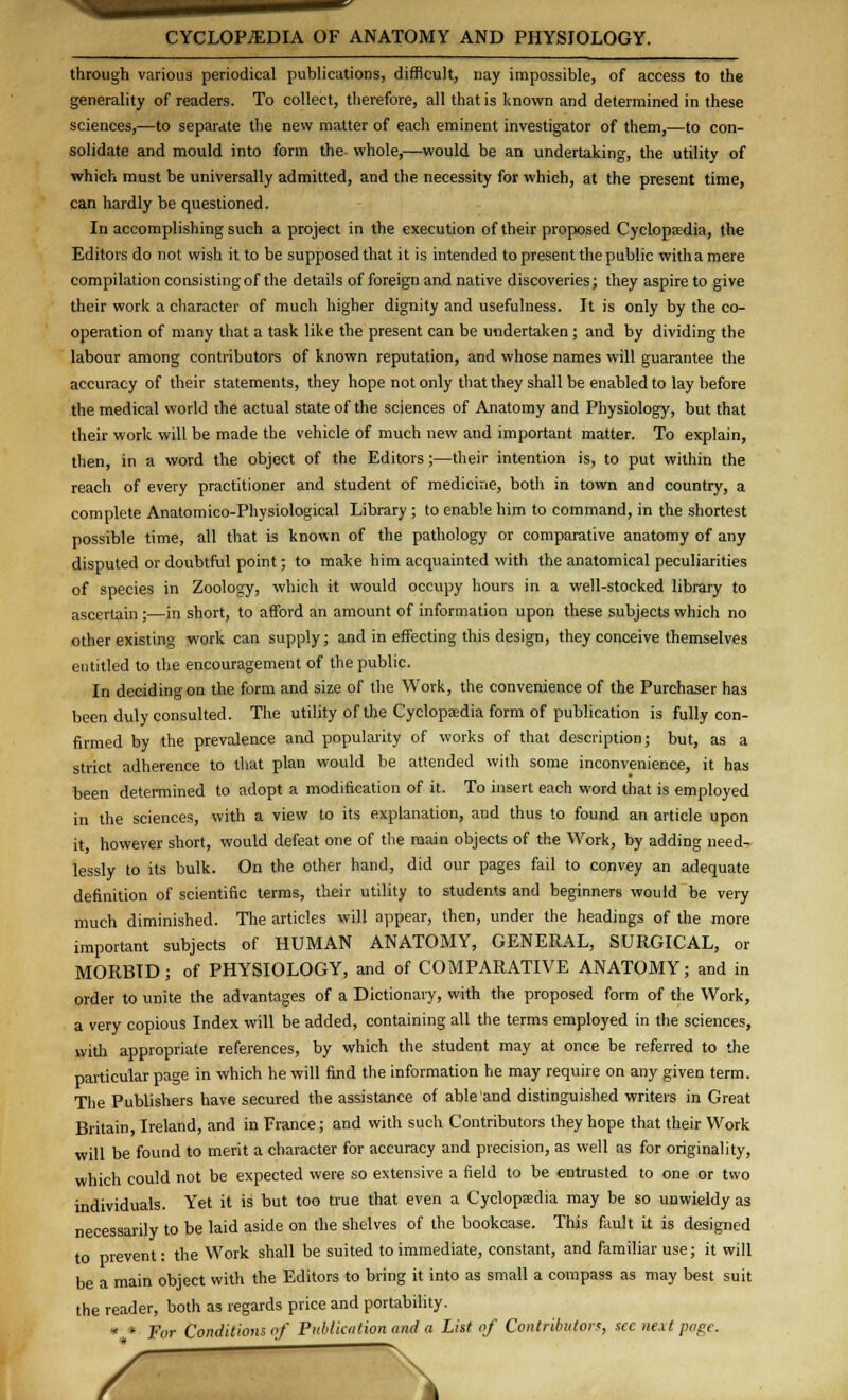 through various periodical publications, difficult, nay impossible, of access to the generality of readers. To collect, therefore, all that is known and determined in these sciences,—to separate the new matter of each eminent investigator of them,—to con- solidate and mould into form the whole,—would be an undertaking, the utility of which must be universally admitted, and the necessity for which, at the present time, can hardly be questioned. In accomplishing such a project in the execution of their proposed Cyclopaedia, the Editors do not wish it to be supposed that it is intended to present the public with a mere compilation consisting of the details of foreign and native discoveries; they aspire to give their work a character of much higher dignity and usefulness. It is only by the co- operation of many that a task like the present can be undertaken ; and by dividing the labour among contributors of known reputation, and whose names will guarantee the accuracy of their statements, they hope not only that they shall be enabled to lay before the medical world the actual state of the sciences of Anatomy and Physiology, but that their work will be made the vehicle of much new and important matter. To explain, then, in a word the object of the Editors;—their intention is, to put within the reach of every practitioner and student of medicine, both in town and country, a complete Anatomico-Physiological Library ; to enable him to command, in the shortest possible time, all that is known of the pathology or comparative anatomy of any disputed or doubtful point; to make him acquainted with the anatomical peculiarities of species in Zoology, which it would occupy hours in a well-stocked library to ascertain ;—in short, to afford an amount of information upon these subjects which no other existing work can supply; and in effecting this design, they conceive themselves entitled to the encouragement of the public. In deciding on the form and size of the Work, the convenience of the Purchaser has been duly consulted. The utility of the Cyclopedia form of publication is fully con- firmed by the prevalence and popularity of works of that description; but, as a strict adherence to that plan would be attended with some inconvenience, it has been determined to adopt a modification of it. To insert each word that is employed in the sciences, with a view to its explanation, and thus to found an article upon it however short, would defeat one of the main objects of the Work, by adding need- lessly to its bulk. On the other hand, did our pages fail to convey an adequate definition of scientific terms, their utility to students and beginners would be very much diminished. The articles will appear, then, under the headings of the more important subjects of HUMAN ANATOMY, GENERAL, SURGICAL, or MORBID ; of PHYSIOLOGY, and of COMPARATIVE ANATOMY; and in order to unite the advantages of a Dictionary, with the proposed form of the Work, a very copious Index will be added, containing all the terms employed in the sciences, with appropriate references, by which the student may at once be referred to the particular page in which he will find the information he may require on any given term. The Publishers have secured the assistance of able and distinguished writers in Great Britain, Ireland, and in France; and with such Contributors they hope that their Work will be found to merit a character for accuracy and precision, as well as for originality, which could not be expected were so extensive a field to be entrusted to one or two individuals. Yet it is but too true that even a Cyclopaedia may be so unwieldy as necessarily to be laid aside on the shelves of the bookcase. This fault it is designed to prevent: the Work shall be suited to immediate, constant, and familiar use; it will be a main object with the Editors to bring it into as small a compass as may best suit the reader, both as regards price and portability. • * For Conditions of Publication and a List of Contributor*, sec next page. /