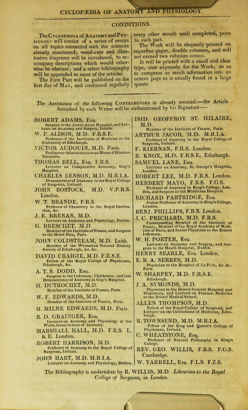 s CYCLOPEDIA OF ANATOMY1 ANb PllVsiOLOGY. CONDITIONS. TheCycLOPiDiAof ANATOMYandPny- siologv will consist of a series of essays on all topics connected with the sciences already mentioned; wood-cuts and illus- trative diagrams will be introduced, to ac- company descriptions which would other- wise be obscure; and a select bibliography will be appended to most of the articles. The First Part will be published on the first day of Ma-s', and continued regularly every other month until completed, price 5s. each part. The Work will be elegantly printed on superfine paper, double columns, and will not exceed two volumes octavo. It will be printed with a small and clear type, cast expressly for the Work, so as to compress as much information into an octavo page as is usually found in a large quarto. The Assistance of the following Contuibutoks is already secured:—the Article furnished by each Writer will be authenticated by his Signature:— ROBERT ADAMS, Esq. Surgeon to the Jervis-street Hospital, and Lec- turer on Anatomy and Surgery, Dublin. W.P.ALISON, M.D. F.R.S.E. Professor of the Institutes of Medicine in the University of Edinburgh. VICTOR AUDOUIN, M.D. Paris. Professeur-AdministrateurauMuseed'Histoire Naturelle. THOMAS BELL, Esq. F.R.S. Lecturer on Comparative Anatomy, Guy's Hospital. CHARLES BENSON, M.D. M.R.I.A. Demonstrator of Anatomy to the Royal College of Surgeons, Ireland. JOHN BOSTOCK, M.D. V.P.R.S. London. W. T. BRANDE, F.R.S. Professor of Chemistry to the Royal Institu- tion, &c. J. E. BRENAN, M.D. Lecturer on Anatomy and Physiology, Dublin. G. BRESCHET, M.D. Member of the Institute of France, and Surgeon to the Hotel Dieu, Paris. JOHN COLDSTREAM, M.D. Leith. Member of the Wernerian Natural History Society of Edinburgh, &.C. &c. DAVID CRAIGIE, M.D. F.R.S.E. Fellow of the Royal College of Physicians, Edinburgh, &c. A. T. S. DODD, Esq. Surgeon to the Infirmary, Chichester, and late Demonstrator of Anatomy at Guy's Hospital. H. DUTROCHET, M.D. Member of the Institute ot France, Paris. W. F. EDWARDS, M.D. Member of the Institute of France, Paris. H. MILNE EDWARDS, M.D. Paris. R. D. GRAINGER, Esq. Lecturer on Anatomy and Physiology at the Webb-Street School of Anatomy. MARSHALL HALL, M.D. F.R.S. L. & E. London. ROBERT HARRISON, M.D. Professor of Anatomy to the Royal College of Surgeons, Ireland. JOHN HART, M.D. M.R.I.A. Lecturer on Anatomy and Physiology, Dublin. ISID. GEOFFROY ST. HILAIRE, M.D. Member of the Institute of France, Paris. ARTHUR JACOB, M.D. M.R.I.A. Professor of Anatomy to the Royal College of Surgeons, Ireland. F. KIERNAN, F.R.S. London. It. KNOX, M.D. F.R.S.E. Edinburgh. SAMUEL LANE, Esq. Lecturer on Anatomy, St. George's Hospital, London. ROBERT LEE, M.D. F.R.S. London. HERBERT MAYO, F.R.S. F.G.S. Professor of Anatomy In King's College, Lon- don, andSurgeon to the Middlesex Hospital. RICHARD PARTRIDGE, Esq. Junior Professor of Anatomy in King's College, London. BENJ. PHILLIPS, F.R.S. London. J. C. PRICHARD, M.D. F.R.S. Corresponding Member of the Institute of France, Member of the Royal Academy of Medi- cine of Paris, and Senior Physician to the Bristol Infirmary. W. H. PORTER, Esq. Lecturer on Anatomy and Surgery, and .Sur- geon to the Meath Hospital, Dublin. HENRY SEARLE, Esq. London. E.R. A. SERRES, M.D. Physician to the Hospital of La Tide, &c. &c. Paris. W. SHARPEY, M.D. F.R.S.E. Edinburgh. J. A. SYMONDS, M.D. Physician to the Bristol General Hospital and Dispensary, and Lecturer on Forensic Medicine at the Bristol Medical School. ALLEN THOMPSON, M.D. Fellow of the Royal College of Surgeons, and Lecturer on the Institutions of Medicine, Edin- burgh. R.TOWNSEND, M.D. M.R.I.A. Fellow of the King and Queen's College of Physicians, Ireland. C. WHEATSTONE, Esq. Professor of Natural Philosophy in King's College. REV. GEO. WILLIS, F.R.S. F.G.S. Cambridge. I W. YARRELL, Esq. F.L.S. F.Z.S. The Bibliography is undertaken by R. WILLIS, M.D. Librarian to the Royal College of Surgeons, in London. f ~\