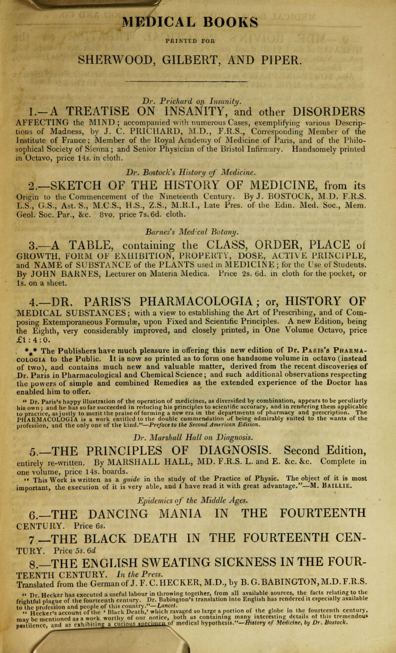 MEDICAL BOOKS PRINTED FOR SHERWOOD, GILBERT, AND PIPER. Dr. Pricliurd op, Insanity. l.-A TREATISE ON INSANITY, and other DISORDERS AFFECTING the MIND; accompanied with numerous Cases, exemplifying various Descrip- tions of Madness, by J. C. PRICHARD, M.D., F.R.S., Corresponding Member of the Institute of France; Member of the Royal Academy of Medicine of Paris, and of the Philo- sophical Society of Sienna ; and Senior Physician of the Bristol Infirmary. Handsomely printed in Octavo, price 14s. in cloth. Dr. Bostock's History of Medicine. 2.—SKETCH OF THE HISTORY OF MEDICINE, from its Origin to the Commencement of the Nineteenth Century. By J. BOSTOCK, M.D. F.R.S. L.S., G.S., Ast. S., M.C.S., U.S., Z.S., M.R.I., Late Pres. of the Kdin. Med. Soc, Mem. Geol. Soc. Par., &c. 8vo. price 7s. 6d. cloth. Barnes's Medical Botany. 3.—A TABLE, containing the CLASS, ORDER, PLACE oi GROWTH, FORM OF EXHIBITION, PROPERTY, DOSE, ACTIVE PRINCIPLE, and NAME of SUBSTANCE of the PLANTS used in MEDICINE; for the L'se of Students. By JOHN BARNES, Lecturer on Materia Medica. Price 2s. 6d. in cloth for the pocket, or Is. on a sheet. 4.—DR. PARIS'S PHARMACOLOGIA; or, HISTORY OF MEDICAL SUBSTANCES; with a view to establishing the Art of Prescribing, and of Com- posing Extemporaneous Formula, upon Fixed and Scientific Principles. A new Edition, being the Eighth, very considerably improved, and closely printed, in One Volume Octavo, price £1:4:0. *,* The Publishers have much pleasure in offering this new edition of Dr. Pabis's Pharma- cologia to the Public. It is now so printed as to form one handsome volume in octavo (instead of two), aud contains much new and valuable matter, derived from the recent discoveries of Dr. Paris in Pharmacological and Chemical Science; and such additional observations respecting the powers of simple and combined Remedies as the extended experience of the Doctor has enabled him to offer. Dr. Paris's happy illustration of the operation of medicines, as diversified by combination, appears to be peculiarly his own j and he has so far succeeded in reducing his principles to scientific accuracy, and in rendering them applicable to practice, asjustly to merit the praise of forming a new era in the departments of pharmacy and prescription. The PHARMACOLOGIA is a work entitled to the double commendation of being admirably suited to the wants of the profession, and the only one of the kind.—Preface to the Second Amtrican Edition. Dr. Marshall Halt on Diagnosis. 5—THE PRINCIPLES OF DIAGNOSIS. Second Edition, entirely re-written. By MARSHALL HALL, MD. F.R.S. L. and E. &c. &c. Complete in one volume, price 14s. boards. This Work is written as a quide in the study of the Practice of Physic. The object of it is most important, the execution of it is very able, and i have read it with great advantage.—M. Baillie. Epidemics of the Middle Ages. 6.—THE DANCING MANIA IN THE FOURTEENTH CENTURY. Price 6s. 7 —THE BLACK DEATH IN THE FOURTEENTH CEN- TURY. Price 5s. 6d 8.—THE EINGLISH SWEATING SICKNESS IN THE FOUR- TEENTH CENTURY. In the Press. Translated from the German of J. F. CHECKER, M.D., by B. G.BABINGTON, M.D. F.R.S. Dr Hecker has executed a useful labour in throwing together, from all available sources, the facts relating to the frightful plague of the fourteenth century. Dr. Babington's translation into English has rendered it especially available to the profession and people of this country.— Lancet. • ■ •• Hecker's account of the • Black Death,' which ravaged so large a portion ol the globe in the fourteenth century, mav be mentioned as a work worthv of our notice, both us containing many interesting details ot this tremendous pestilence, aud as exhibiting * r„Uny, ..crimen of medical hypothesis.—HmIoi? of Mcdmne, by Dr. bottock. \