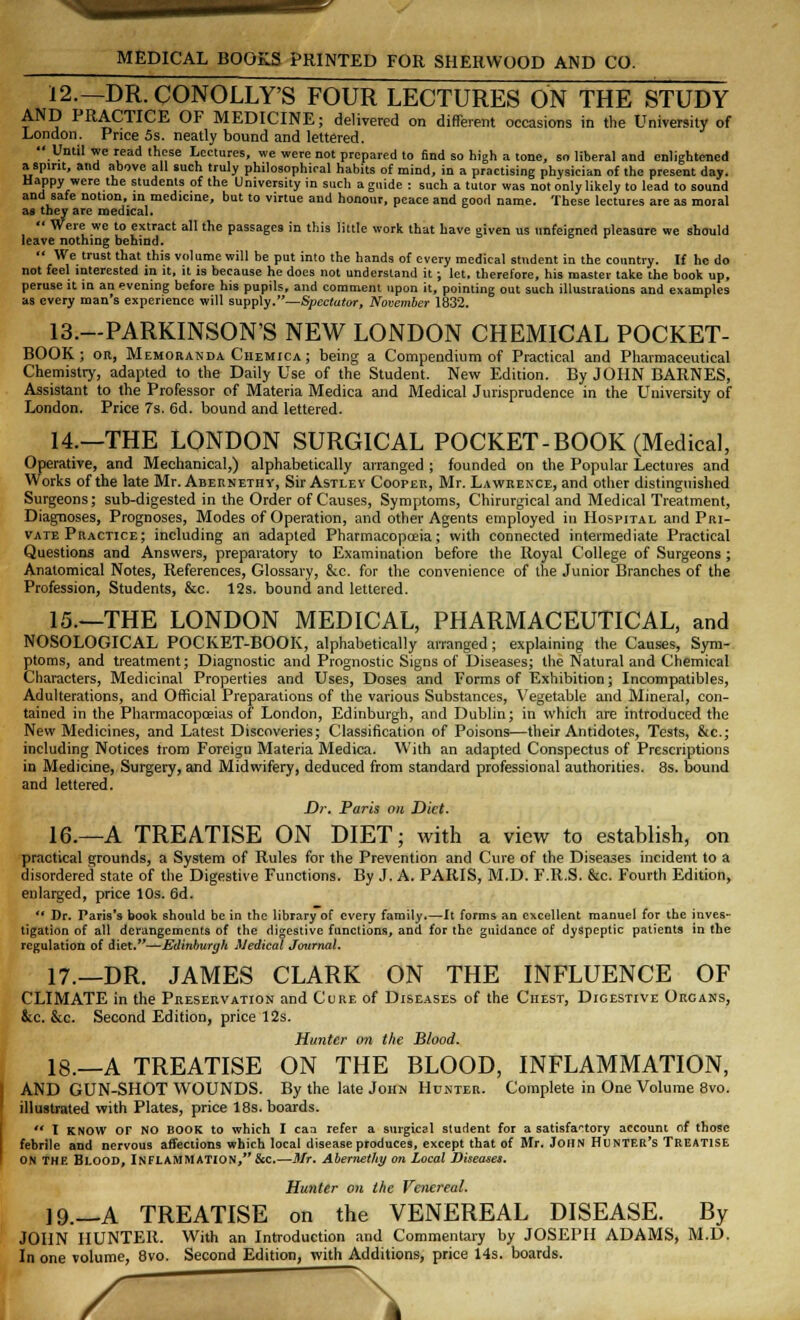 MEDICAL BOOKS PRINTED FOR SHERWOOD AND CO. 12.— DR.CONOLLY'S FOUR LECTURES ON THE STUDY AND PRACTICE OF MEDICINE; delivered on different occasions in the University of London. Price 5s. neatly bound and lettered. Until we read these Lectures, we were not prepared to find so high a tone, so liberal and enlightened a spirit, and above all such truly philosophical habits of mind, in a practising physician of the present day. Happy were the students of the University in such a guide : such a tutor was not only likely to lead to sound and safe notion, in medicine, but to virtue and honour, peace and good name. These lectures are as moral as they are medical. Were we to extract all the passages in this little work that have given us unfeigned pleasure we should leave nothing behind. We trust that this volume will be put into the hands of every medical student in the country. Tf he do not feel interested in it, it is because he does not understand it ; let. therefore, his master take the book up, peruse it in an evening before his pupils, and comment upon it, pointing out such illustrations and examples as every man's experience will supply.—Spectator, November 1832. 13.—PARKINSON'S NEW LONDON CHEMICAL POCKET- BOOK; or, Memoranda Ciiemica; being a Compendium of Practical and Pharmaceutical Chemistry, adapted to the Daily Use of the Student. New Edition. By JOHN BARNES, Assistant to the Professor of Materia Medica and Medical Jurisprudence in the University of London. Price 7s. 6d. bound and lettered. 14.—THE LONDON SURGICAL POCKET-BOOK (Medical, Operative, and Mechanical,) alphabetically arranged ; founded on the Popular Lectures and Works of the late Mr. Abernethy, Sir Astley Cooper, Mr. Lawrence, and other distinguished Surgeons; sub-digested in the Order of Causes, Symptoms, Chirurgical and Medical Treatment, Diagnoses, Prognoses, Modes of Operation, and other Agents employed in Hospital and Pri- vate Practice; including an adapted Pharmacopoeia; with connected intermediate Practical Questions and Answers, preparatory to Examination before the Royal College of Surgeons ; Anatomical Notes, References, Glossary, &c. for the convenience of the Junior Branches of the Profession, Students, &c. 12s. bound and lettered. 15.—THE LONDON MEDICAL, PHARMACEUTICAL, and NOSOLOGICAL POCKET-BOOK, alphabetically arranged; explaining the Causes, Sym- ptoms, and treatment; Diagnostic and Prognostic Signs of Diseases; the Natural and Chemical Characters, Medicinal Properties and Uses, Doses and Forms of Exhibition; Incompatibles, Adulterations, and Official Preparations of the various Substances, Vegetable and Mineral, con- tained in the Pharmacopoeias of London, Edinburgh, and Dublin; in which are introduced the New Medicines, and Latest Discoveries; Classification of Poisons—their Antidotes, Tests, &c; including Notices trom Foreign Materia Medica. With an adapted Conspectus of Prescriptions in Medicine, Surgery, and Midwifery, deduced from standard professional authorities. 8s. bound and lettered. Dr. Paris on Diet. 16.—A TREATISE ON DIET; with a view to establish, on practical grounds, a System of Rules for the Prevention and Cure of the Diseases incident to a disordered state of the Digestive Functions. By J. A. PAKIS, M.D. F.R.S. &c. Fourth Edition, enlarged, price 10s. 6d. Dr. Paris's book should be in the library of every family.—It forms an excellent raanuel for the inves- tigation of all derangements of the digestive functions, and for the guidance of dyspeptic patients in the regulation of diet.—Edinburgh Medical Journal. 17.—DR. JAMES CLARK ON THE INFLUENCE OF CLIMATE in the Preservation and Cure of Diseases of the Chest, Digestive Organs, &c. &c. Second Edition, price 12s. Hunter on the Blood. 18.—A TREATISE ON THE BLOOD, INFLAMMATION, AND GUN-SHOT WOUNDS. By the late John Hunter. Complete in One Volume 8vo. illustrated with Plates, price 18s. boards. I KNOW OF NO BOOK to which I can refer a surgical student for a satisfactory account of those febrile and nervous affections which local disease produces, except that of Mr. John Hunter's Treatise on THE Blood, INFLAMMATION, &c.—Mr. Abernethy on Local Diseases. Hunter on the Venereal. 19.—A TREATISE on the VENEREAL DISEASE. By JOHN HUNTER. With an Introduction and Commentary by JOSEPH ADAMS, M.D. In one volume, 8vo. Second Edition, with Additions, price 14s. boards. \