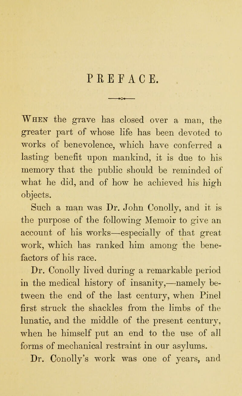 PREFACE. When the grave has closed over a man, the greater part of whose life has heen devoted to works of benevolence, which have conferred a lasting benefit upon mankind, it is due to his memory that the public should be reminded of what he did, and of how he achieved his high objects. Such a man was Dr. John Conolly, and it is the purpose of the following Memoir to give an account of his works—especially of that great work, which has ranked him among the bene- factors of his race. Dr. Conolly lived during a remarkable period in the medical history of insanity,—namely be- tween the end of the last century, when Pinel first struck the shackles from the limbs of the lunatic, and the middle of the present century, when he himself put an end to the use of all forms of mechanical restraint in our asylums. Dr. Conolly's work was one of years, and